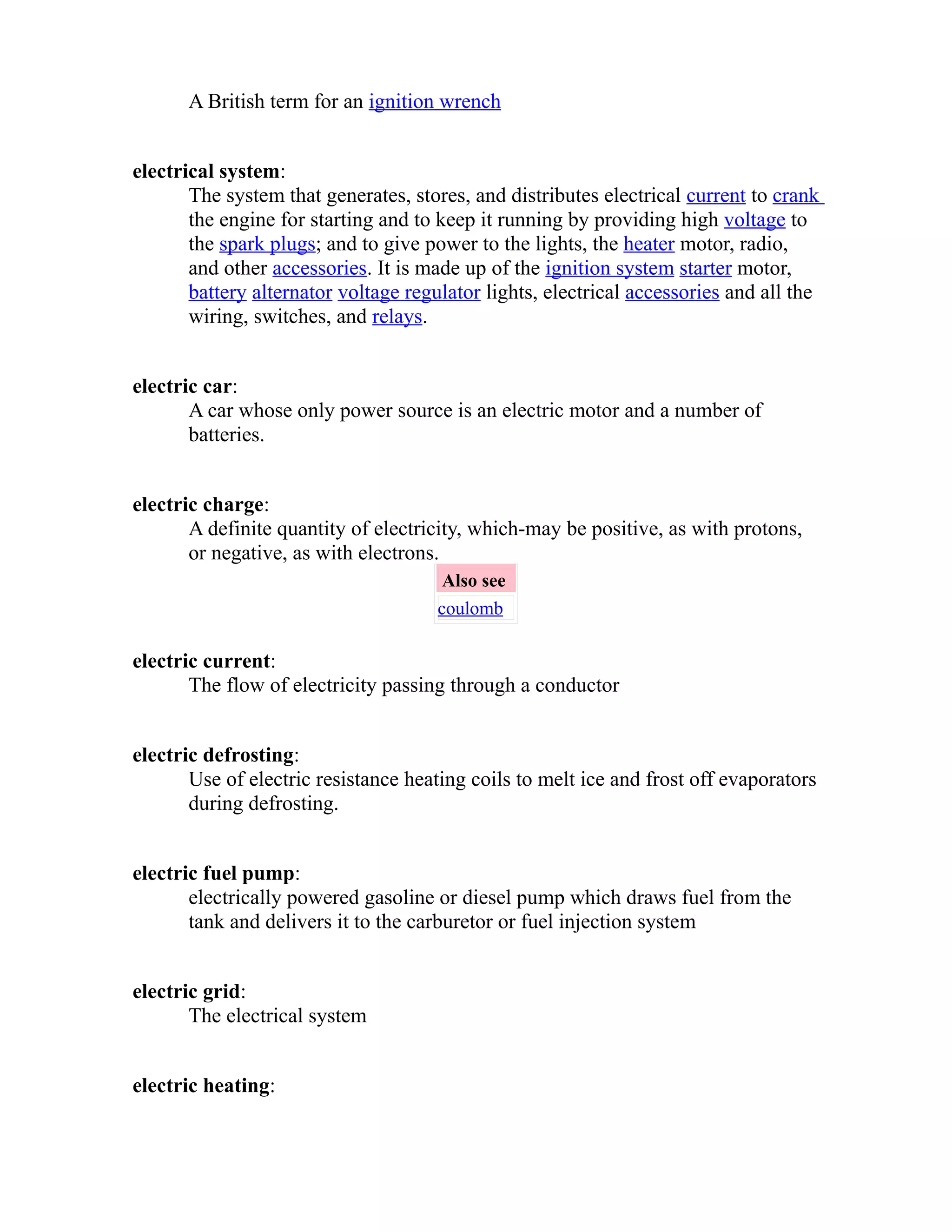 A British term for an ignition wrench 
electrical system: 
The system that generates, stores, and distributes electrical current to crank 
the engine for starting and to keep it running by providing high voltage to 
the spark plugs; and to give power to the lights, the heater motor, radio, 
and other accessories. It is made up of the ignition system starter motor, 
battery alternator voltage regulator lights, electrical accessories and all the 
wiring, switches, and relays. 
electric car: 
A car whose only power source is an electric motor and a number of 
batteries. 
electric charge: 
A definite quantity of electricity, which-may be positive, as with protons, 
or negative, as with electrons. 
Also see 
coulomb 
electric current: 
The flow of electricity passing through a conductor 
electric defrosting: 
Use of electric resistance heating coils to melt ice and frost off evaporators 
during defrosting. 
electric fuel pump: 
electrically powered gasoline or diesel pump which draws fuel from the 
tank and delivers it to the carburetor or fuel injection system 
electric grid: 
The electrical system 
electric heating: 
 