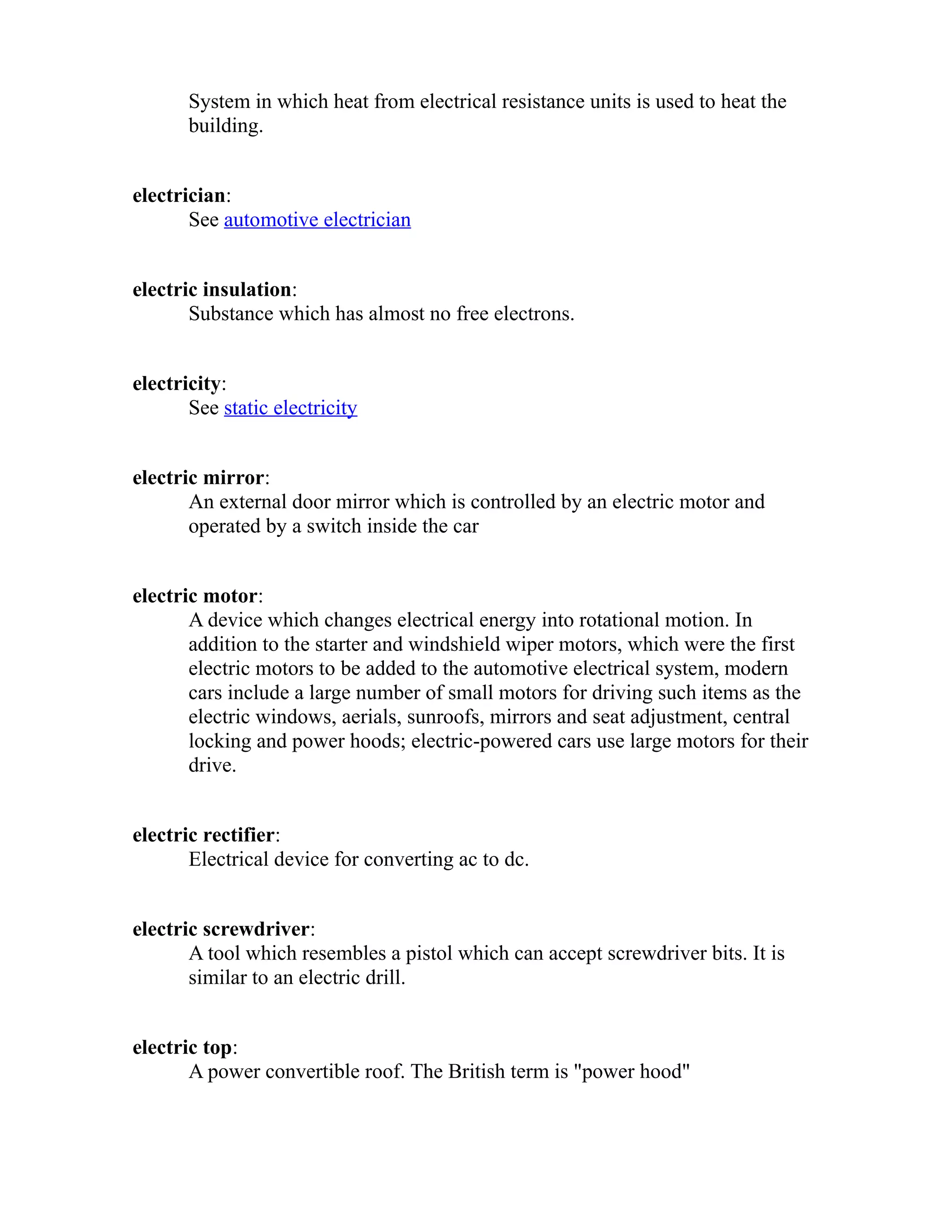 System in which heat from electrical resistance units is used to heat the 
building. 
electrician: 
See automotive electrician 
electric insulation: 
Substance which has almost no free electrons. 
electricity: 
See static electricity 
electric mirror: 
An external door mirror which is controlled by an electric motor and 
operated by a switch inside the car 
electric motor: 
A device which changes electrical energy into rotational motion. In 
addition to the starter and windshield wiper motors, which were the first 
electric motors to be added to the automotive electrical system, modern 
cars include a large number of small motors for driving such items as the 
electric windows, aerials, sunroofs, mirrors and seat adjustment, central 
locking and power hoods; electric-powered cars use large motors for their 
drive. 
electric rectifier: 
Electrical device for converting ac to dc. 
electric screwdriver: 
A tool which resembles a pistol which can accept screwdriver bits. It is 
similar to an electric drill. 
electric top: 
A power convertible roof. The British term is "power hood" 
 