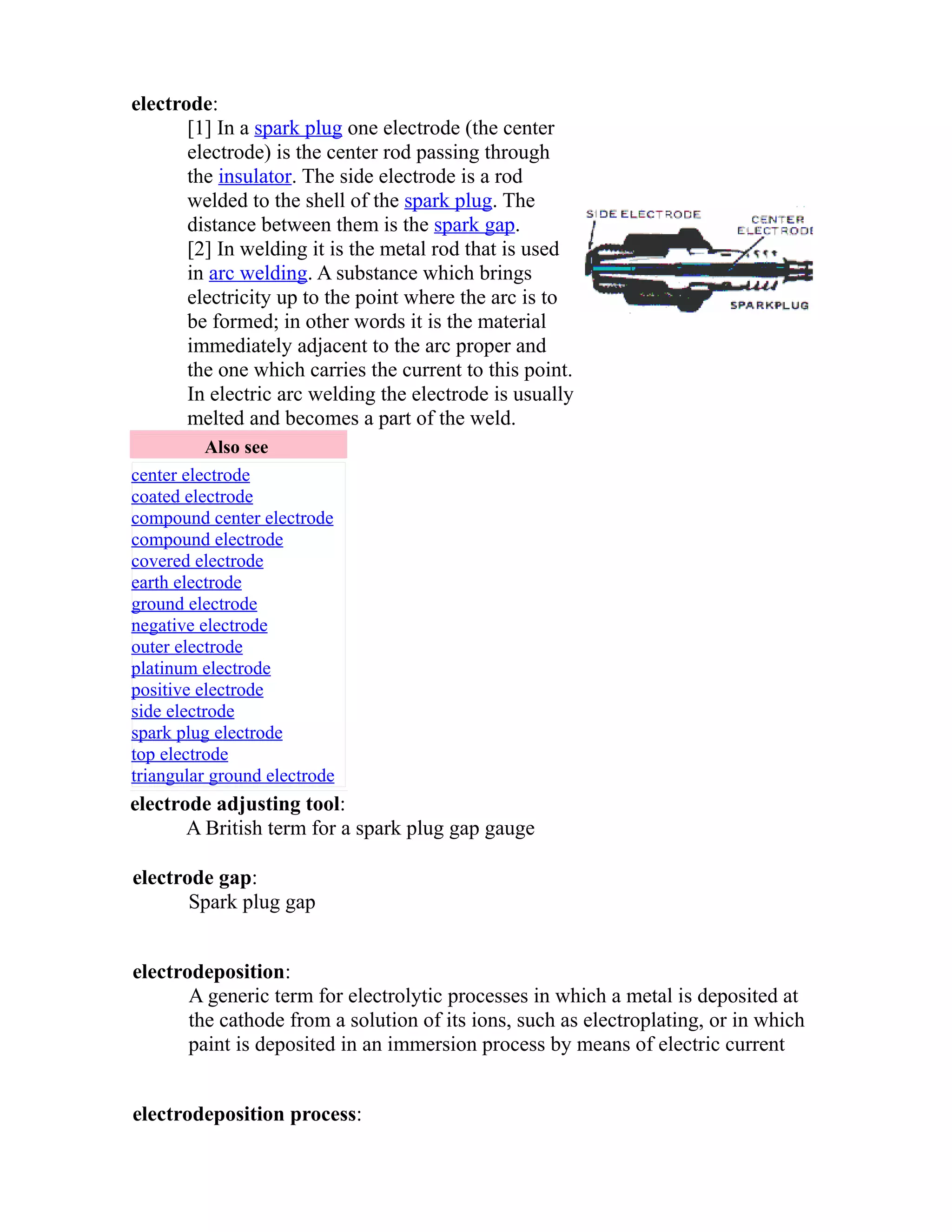 electrode: 
[1] In a spark plug one electrode (the center 
electrode) is the center rod passing through 
the insulator. The side electrode is a rod 
welded to the shell of the spark plug. The 
distance between them is the spark gap. 
[2] In welding it is the metal rod that is used 
in arc welding. A substance which brings 
electricity up to the point where the arc is to 
be formed; in other words it is the material 
immediately adjacent to the arc proper and 
the one which carries the current to this point. 
In electric arc welding the electrode is usually 
melted and becomes a part of the weld. 
Also see 
center electrode 
coated electrode 
compound center electrode 
compound electrode 
covered electrode 
earth electrode 
ground electrode 
negative electrode 
outer electrode 
platinum electrode 
positive electrode 
side electrode 
spark plug electrode 
top electrode 
triangular ground electrode 
electrode adjusting tool: 
A British term for a spark plug gap gauge 
electrode gap: 
Spark plug gap 
electrodeposition: 
A generic term for electrolytic processes in which a metal is deposited at 
the cathode from a solution of its ions, such as electroplating, or in which 
paint is deposited in an immersion process by means of electric current 
electrodeposition process: 
 