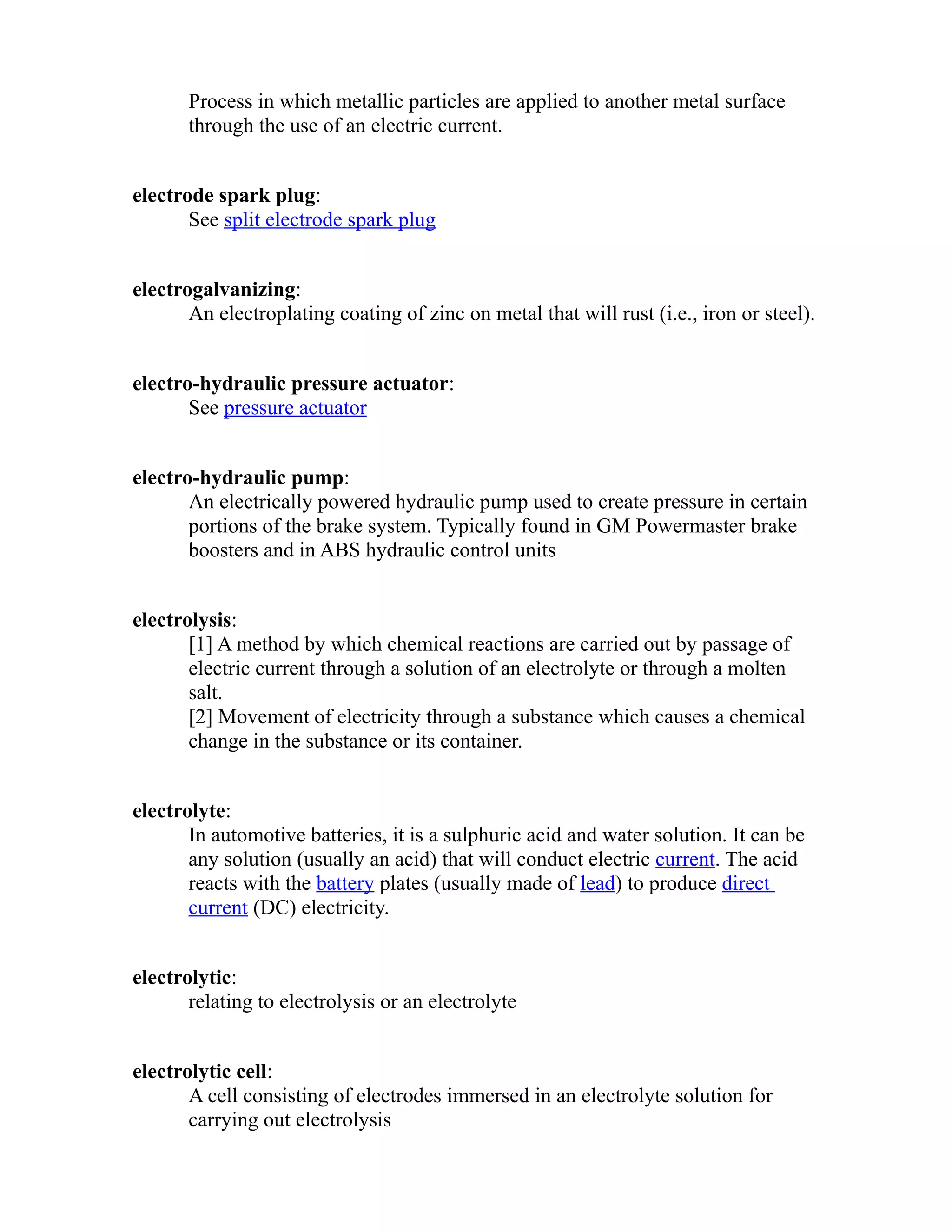 Process in which metallic particles are applied to another metal surface 
through the use of an electric current. 
electrode spark plug: 
See split electrode spark plug 
electrogalvanizing: 
An electroplating coating of zinc on metal that will rust (i.e., iron or steel). 
electro-hydraulic pressure actuator: 
See pressure actuator 
electro-hydraulic pump: 
An electrically powered hydraulic pump used to create pressure in certain 
portions of the brake system. Typically found in GM Powermaster brake 
boosters and in ABS hydraulic control units 
electrolysis: 
[1] A method by which chemical reactions are carried out by passage of 
electric current through a solution of an electrolyte or through a molten 
salt. 
[2] Movement of electricity through a substance which causes a chemical 
change in the substance or its container. 
electrolyte: 
In automotive batteries, it is a sulphuric acid and water solution. It can be 
any solution (usually an acid) that will conduct electric current. The acid 
reacts with the battery plates (usually made of lead) to produce direct 
current (DC) electricity. 
electrolytic: 
relating to electrolysis or an electrolyte 
electrolytic cell: 
A cell consisting of electrodes immersed in an electrolyte solution for 
carrying out electrolysis 
 
