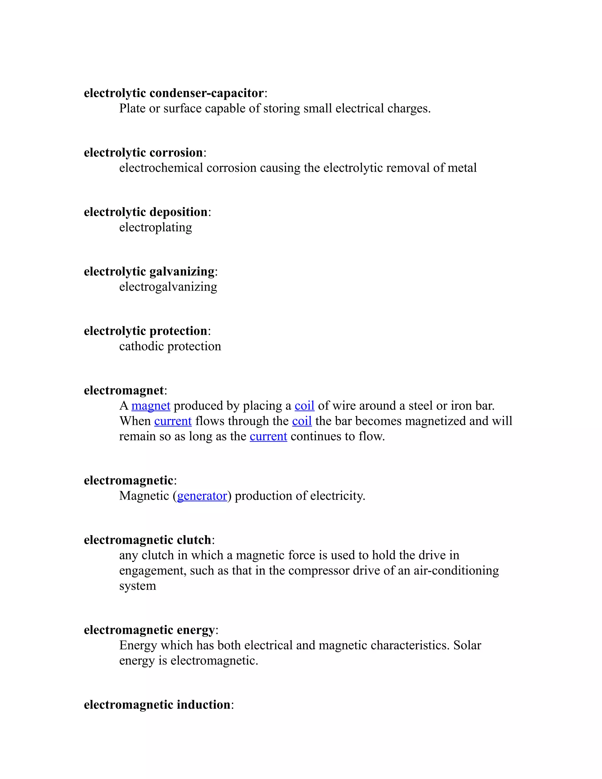 electrolytic condenser-capacitor: 
Plate or surface capable of storing small electrical charges. 
electrolytic corrosion: 
electrochemical corrosion causing the electrolytic removal of metal 
electrolytic deposition: 
electroplating 
electrolytic galvanizing: 
electrogalvanizing 
electrolytic protection: 
cathodic protection 
electromagnet: 
A magnet produced by placing a coil of wire around a steel or iron bar. 
When current flows through the coil the bar becomes magnetized and will 
remain so as long as the current continues to flow. 
electromagnetic: 
Magnetic (generator) production of electricity. 
electromagnetic clutch: 
any clutch in which a magnetic force is used to hold the drive in 
engagement, such as that in the compressor drive of an air-conditioning 
system 
electromagnetic energy: 
Energy which has both electrical and magnetic characteristics. Solar 
energy is electromagnetic. 
electromagnetic induction: 
 