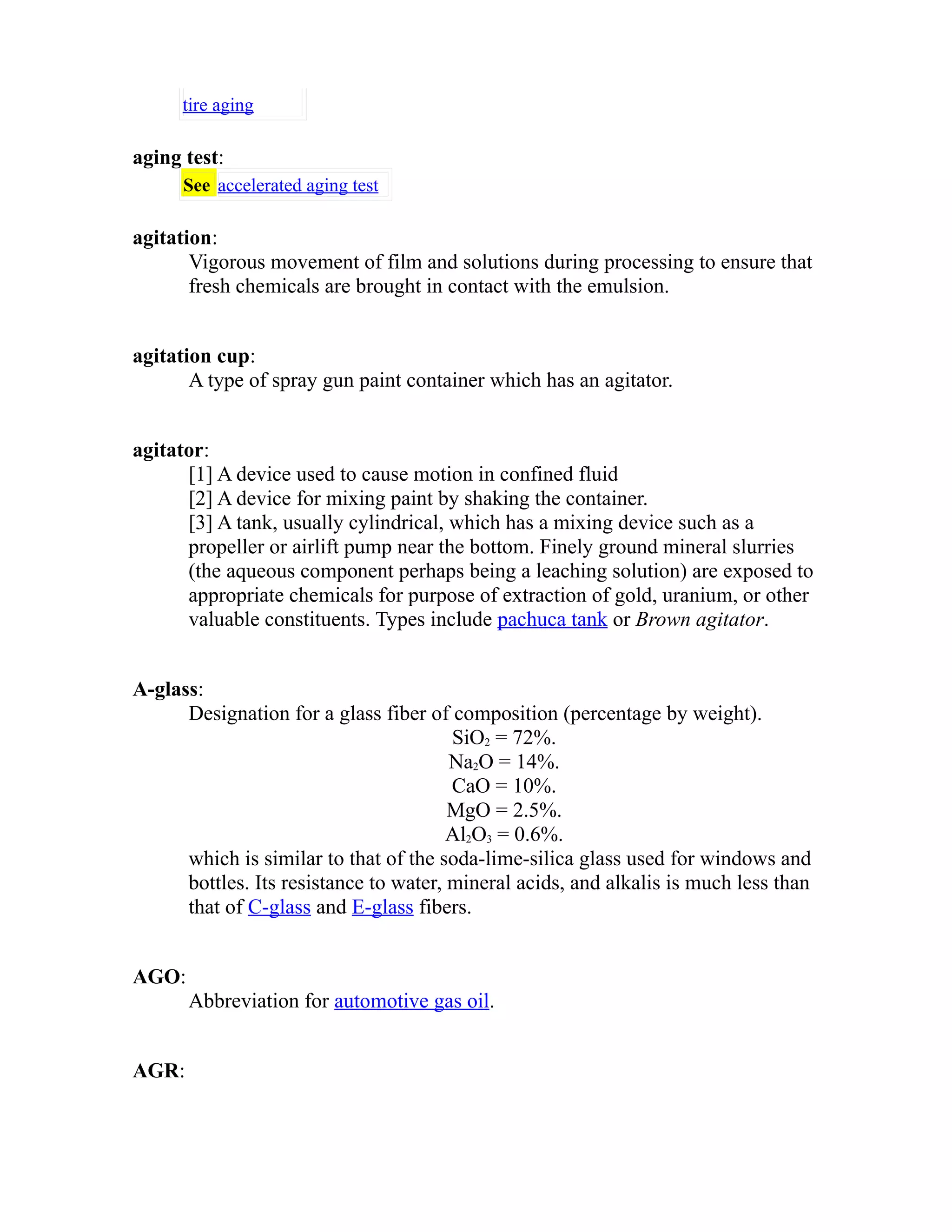 tire aging 
aging test: 
See accelerated aging test 
agitation: 
Vigorous movement of film and solutions during processing to ensure that 
fresh chemicals are brought in contact with the emulsion. 
agitation cup: 
A type of spray gun paint container which has an agitator. 
agitator: 
[1] A device used to cause motion in confined fluid 
[2] A device for mixing paint by shaking the container. 
[3] A tank, usually cylindrical, which has a mixing device such as a 
propeller or airlift pump near the bottom. Finely ground mineral slurries 
(the aqueous component perhaps being a leaching solution) are exposed to 
appropriate chemicals for purpose of extraction of gold, uranium, or other 
valuable constituents. Types include pachuca tank or Brown agitator. 
A-glass: 
Designation for a glass fiber of composition (percentage by weight). 
SiO2 = 72%. 
Na2O = 14%. 
CaO = 10%. 
MgO = 2.5%. 
Al2O3 = 0.6%. 
which is similar to that of the soda-lime-silica glass used for windows and 
bottles. Its resistance to water, mineral acids, and alkalis is much less than 
that of C-glass and E-glass fibers. 
AGO: 
Abbreviation for automotive gas oil. 
AGR: 
 