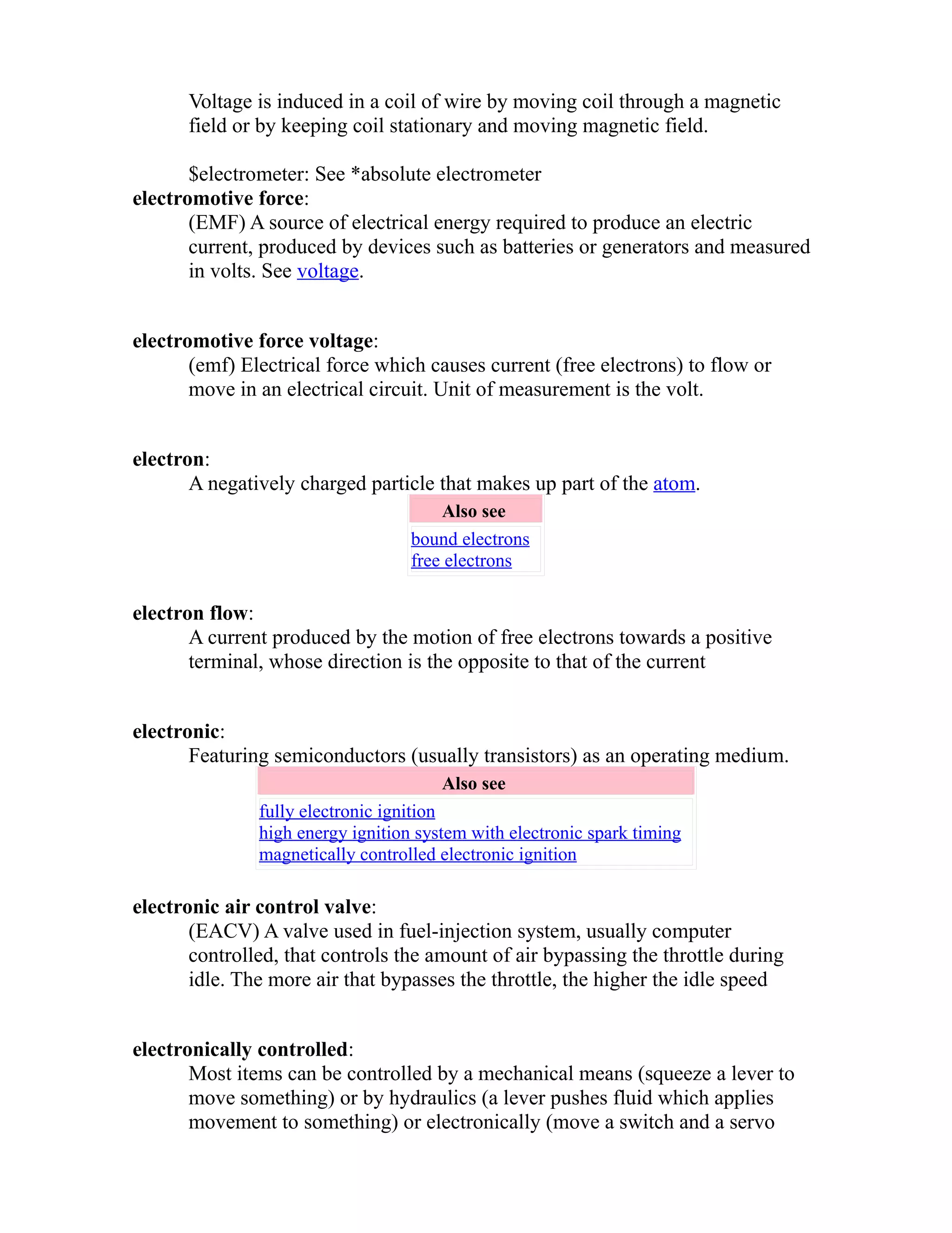 Voltage is induced in a coil of wire by moving coil through a magnetic 
field or by keeping coil stationary and moving magnetic field. 
$electrometer: See *absolute electrometer 
electromotive force: 
(EMF) A source of electrical energy required to produce an electric 
current, produced by devices such as batteries or generators and measured 
in volts. See voltage. 
electromotive force voltage: 
(emf) Electrical force which causes current (free electrons) to flow or 
move in an electrical circuit. Unit of measurement is the volt. 
electron: 
A negatively charged particle that makes up part of the atom. 
Also see 
bound electrons 
free electrons 
electron flow: 
A current produced by the motion of free electrons towards a positive 
terminal, whose direction is the opposite to that of the current 
electronic: 
Featuring semiconductors (usually transistors) as an operating medium. 
Also see 
fully electronic ignition 
high energy ignition system with electronic spark timing 
magnetically controlled electronic ignition 
electronic air control valve: 
(EACV) A valve used in fuel-injection system, usually computer 
controlled, that controls the amount of air bypassing the throttle during 
idle. The more air that bypasses the throttle, the higher the idle speed 
electronically controlled: 
Most items can be controlled by a mechanical means (squeeze a lever to 
move something) or by hydraulics (a lever pushes fluid which applies 
movement to something) or electronically (move a switch and a servo 
 