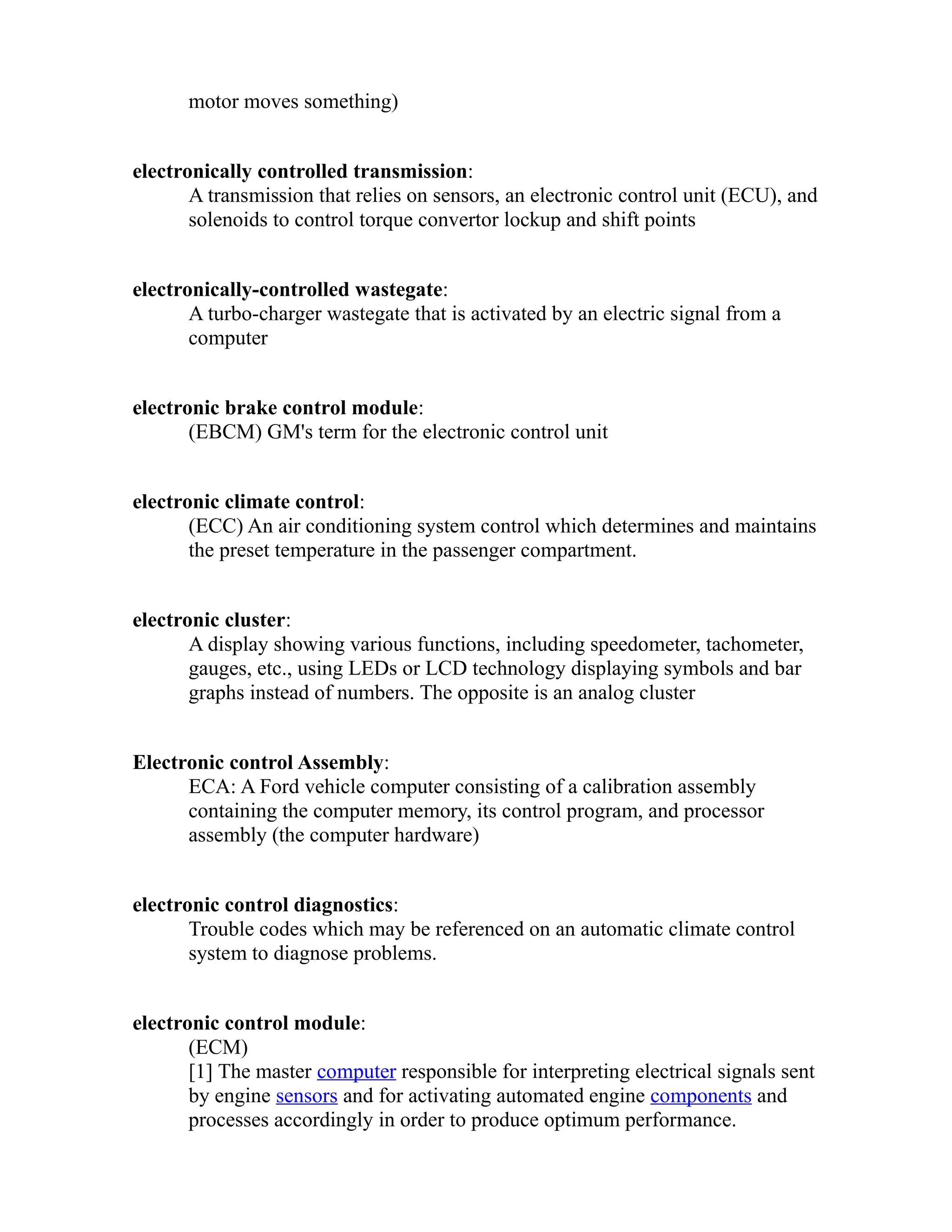 motor moves something) 
electronically controlled transmission: 
A transmission that relies on sensors, an electronic control unit (ECU), and 
solenoids to control torque convertor lockup and shift points 
electronically-controlled wastegate: 
A turbo-charger wastegate that is activated by an electric signal from a 
computer 
electronic brake control module: 
(EBCM) GM's term for the electronic control unit 
electronic climate control: 
(ECC) An air conditioning system control which determines and maintains 
the preset temperature in the passenger compartment. 
electronic cluster: 
A display showing various functions, including speedometer, tachometer, 
gauges, etc., using LEDs or LCD technology displaying symbols and bar 
graphs instead of numbers. The opposite is an analog cluster 
Electronic control Assembly: 
ECA: A Ford vehicle computer consisting of a calibration assembly 
containing the computer memory, its control program, and processor 
assembly (the computer hardware) 
electronic control diagnostics: 
Trouble codes which may be referenced on an automatic climate control 
system to diagnose problems. 
electronic control module: 
(ECM) 
[1] The master computer responsible for interpreting electrical signals sent 
by engine sensors and for activating automated engine components and 
processes accordingly in order to produce optimum performance. 
 