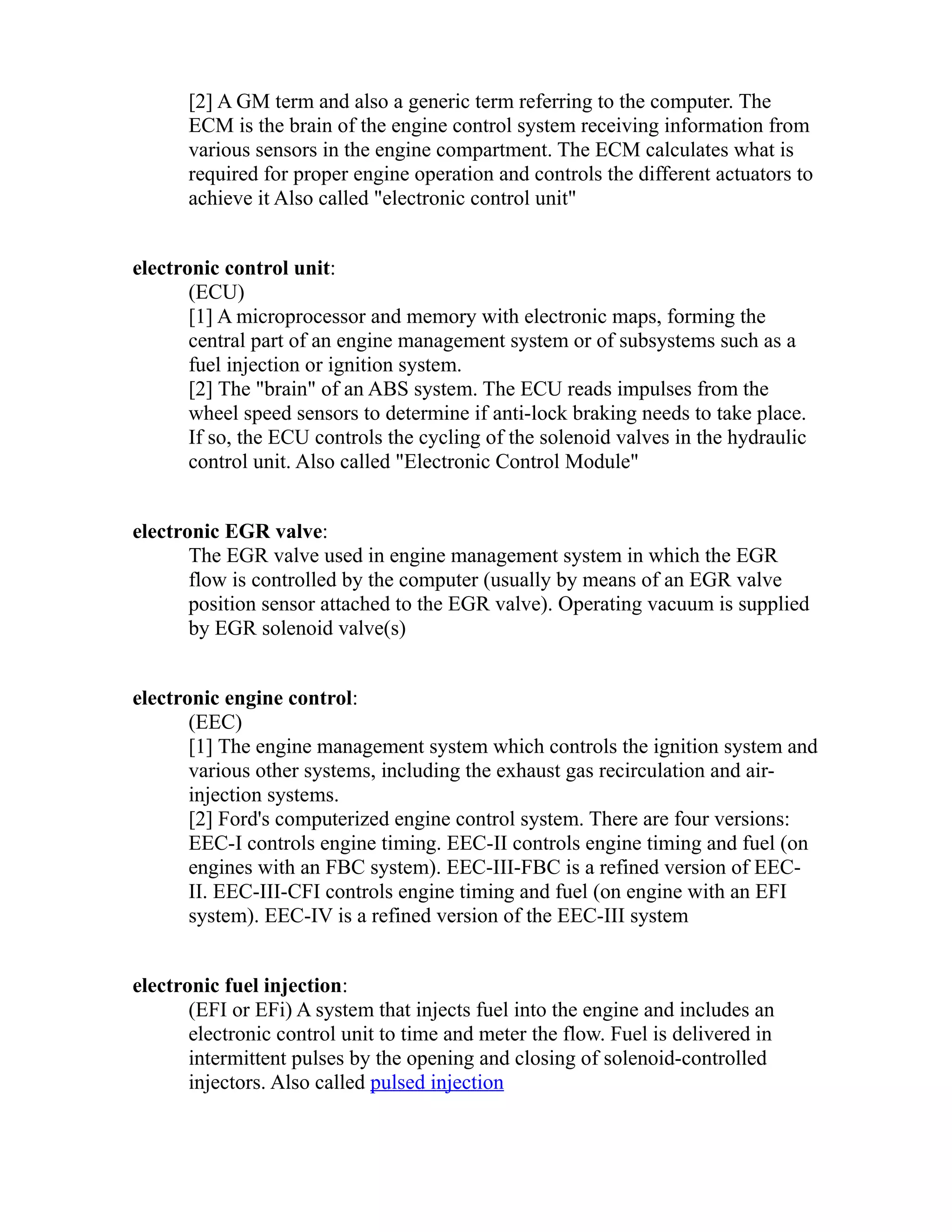 [2] A GM term and also a generic term referring to the computer. The 
ECM is the brain of the engine control system receiving information from 
various sensors in the engine compartment. The ECM calculates what is 
required for proper engine operation and controls the different actuators to 
achieve it Also called "electronic control unit" 
electronic control unit: 
(ECU) 
[1] A microprocessor and memory with electronic maps, forming the 
central part of an engine management system or of subsystems such as a 
fuel injection or ignition system. 
[2] The "brain" of an ABS system. The ECU reads impulses from the 
wheel speed sensors to determine if anti-lock braking needs to take place. 
If so, the ECU controls the cycling of the solenoid valves in the hydraulic 
control unit. Also called "Electronic Control Module" 
electronic EGR valve: 
The EGR valve used in engine management system in which the EGR 
flow is controlled by the computer (usually by means of an EGR valve 
position sensor attached to the EGR valve). Operating vacuum is supplied 
by EGR solenoid valve(s) 
electronic engine control: 
(EEC) 
[1] The engine management system which controls the ignition system and 
various other systems, including the exhaust gas recirculation and air-injection 
systems. 
[2] Ford's computerized engine control system. There are four versions: 
EEC-I controls engine timing. EEC-II controls engine timing and fuel (on 
engines with an FBC system). EEC-III-FBC is a refined version of EEC-II. 
EEC-III-CFI controls engine timing and fuel (on engine with an EFI 
system). EEC-IV is a refined version of the EEC-III system 
electronic fuel injection: 
(EFI or EFi) A system that injects fuel into the engine and includes an 
electronic control unit to time and meter the flow. Fuel is delivered in 
intermittent pulses by the opening and closing of solenoid-controlled 
injectors. Also called pulsed injection 
 