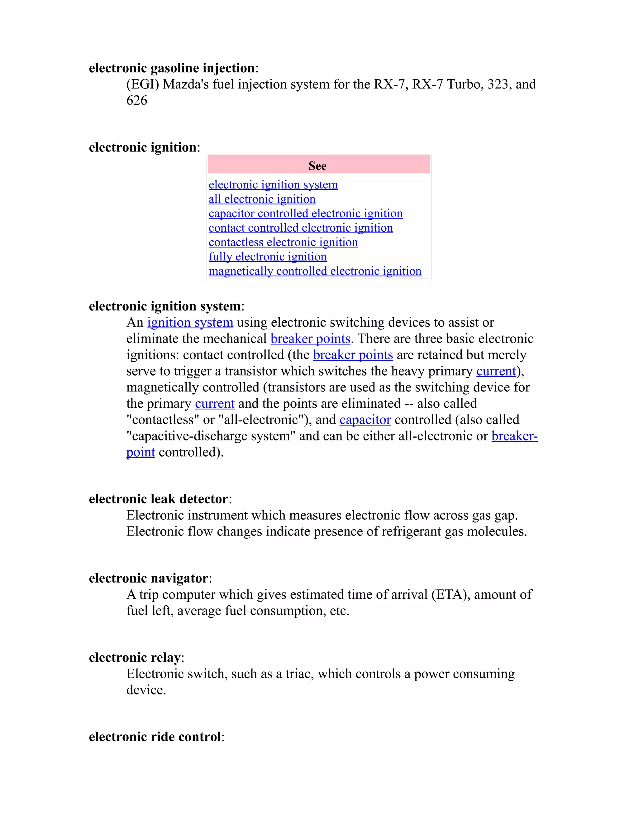 electronic gasoline injection: 
(EGI) Mazda's fuel injection system for the RX-7, RX-7 Turbo, 323, and 
626 
electronic ignition: 
See 
electronic ignition system 
all electronic ignition 
capacitor controlled electronic ignition 
contact controlled electronic ignition 
contactless electronic ignition 
fully electronic ignition 
magnetically controlled electronic ignition 
electronic ignition system: 
An ignition system using electronic switching devices to assist or 
eliminate the mechanical breaker points. There are three basic electronic 
ignitions: contact controlled (the breaker points are retained but merely 
serve to trigger a transistor which switches the heavy primary current), 
magnetically controlled (transistors are used as the switching device for 
the primary current and the points are eliminated -- also called 
"contactless" or "all-electronic"), and capacitor controlled (also called 
"capacitive-discharge system" and can be either all-electronic or breaker-point 
controlled). 
electronic leak detector: 
Electronic instrument which measures electronic flow across gas gap. 
Electronic flow changes indicate presence of refrigerant gas molecules. 
electronic navigator: 
A trip computer which gives estimated time of arrival (ETA), amount of 
fuel left, average fuel consumption, etc. 
electronic relay: 
Electronic switch, such as a triac, which controls a power consuming 
device. 
electronic ride control: 
 