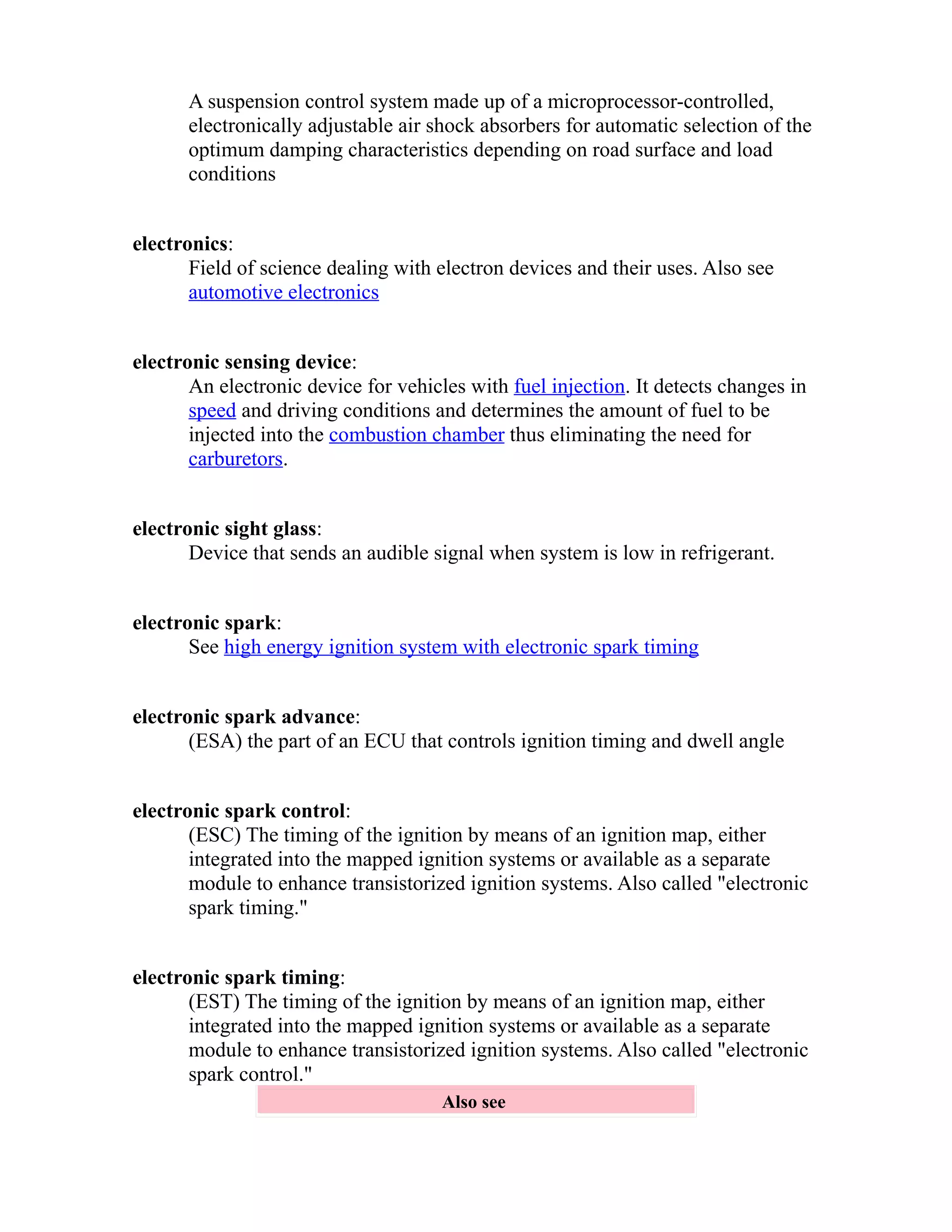 A suspension control system made up of a microprocessor-controlled, 
electronically adjustable air shock absorbers for automatic selection of the 
optimum damping characteristics depending on road surface and load 
conditions 
electronics: 
Field of science dealing with electron devices and their uses. Also see 
automotive electronics 
electronic sensing device: 
An electronic device for vehicles with fuel injection. It detects changes in 
speed and driving conditions and determines the amount of fuel to be 
injected into the combustion chamber thus eliminating the need for 
carburetors. 
electronic sight glass: 
Device that sends an audible signal when system is low in refrigerant. 
electronic spark: 
See high energy ignition system with electronic spark timing 
electronic spark advance: 
(ESA) the part of an ECU that controls ignition timing and dwell angle 
electronic spark control: 
(ESC) The timing of the ignition by means of an ignition map, either 
integrated into the mapped ignition systems or available as a separate 
module to enhance transistorized ignition systems. Also called "electronic 
spark timing." 
electronic spark timing: 
(EST) The timing of the ignition by means of an ignition map, either 
integrated into the mapped ignition systems or available as a separate 
module to enhance transistorized ignition systems. Also called "electronic 
spark control." 
Also see 
 