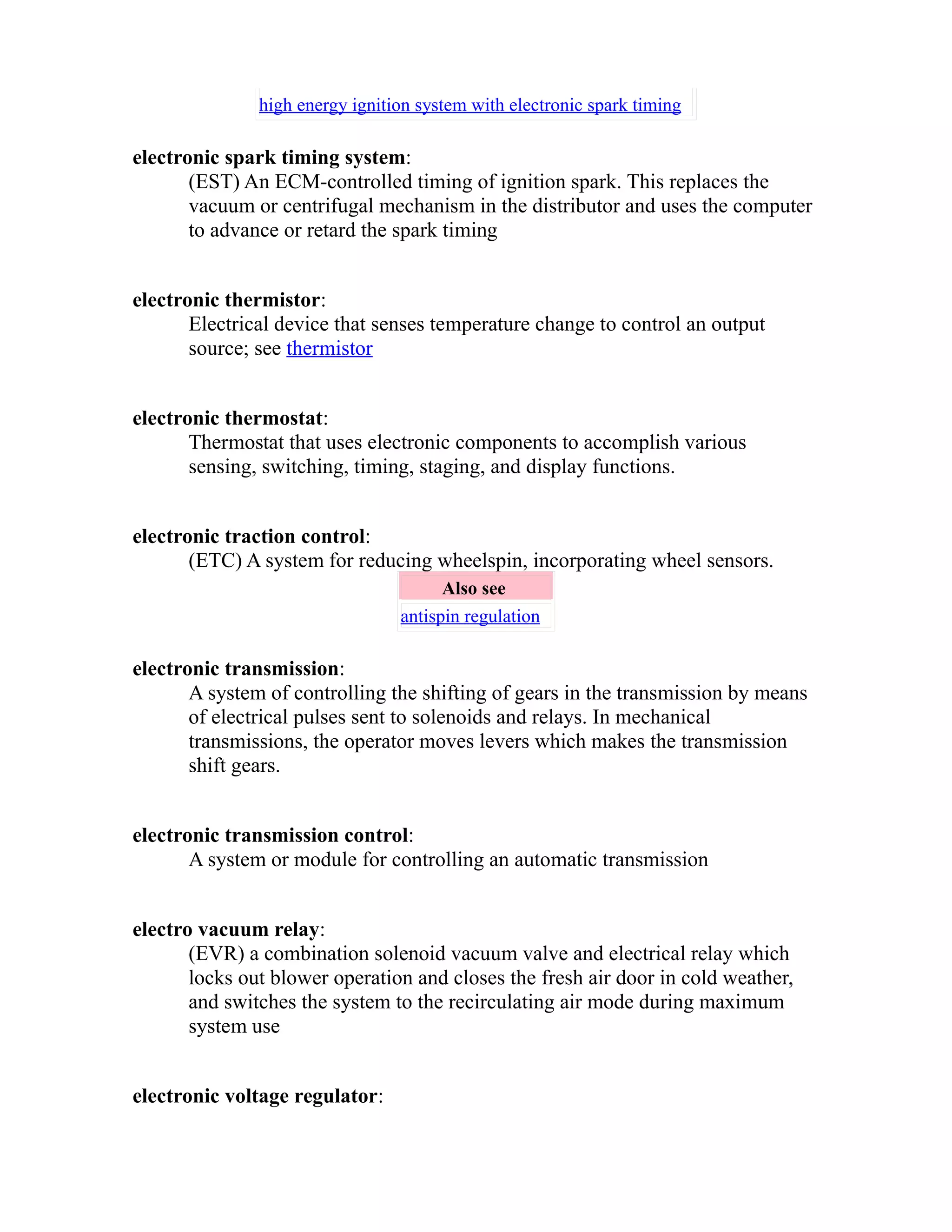 high energy ignition system with electronic spark timing 
electronic spark timing system: 
(EST) An ECM-controlled timing of ignition spark. This replaces the 
vacuum or centrifugal mechanism in the distributor and uses the computer 
to advance or retard the spark timing 
electronic thermistor: 
Electrical device that senses temperature change to control an output 
source; see thermistor 
electronic thermostat: 
Thermostat that uses electronic components to accomplish various 
sensing, switching, timing, staging, and display functions. 
electronic traction control: 
(ETC) A system for reducing wheelspin, incorporating wheel sensors. 
Also see 
antispin regulation 
electronic transmission: 
A system of controlling the shifting of gears in the transmission by means 
of electrical pulses sent to solenoids and relays. In mechanical 
transmissions, the operator moves levers which makes the transmission 
shift gears. 
electronic transmission control: 
A system or module for controlling an automatic transmission 
electro vacuum relay: 
(EVR) a combination solenoid vacuum valve and electrical relay which 
locks out blower operation and closes the fresh air door in cold weather, 
and switches the system to the recirculating air mode during maximum 
system use 
electronic voltage regulator: 
 
