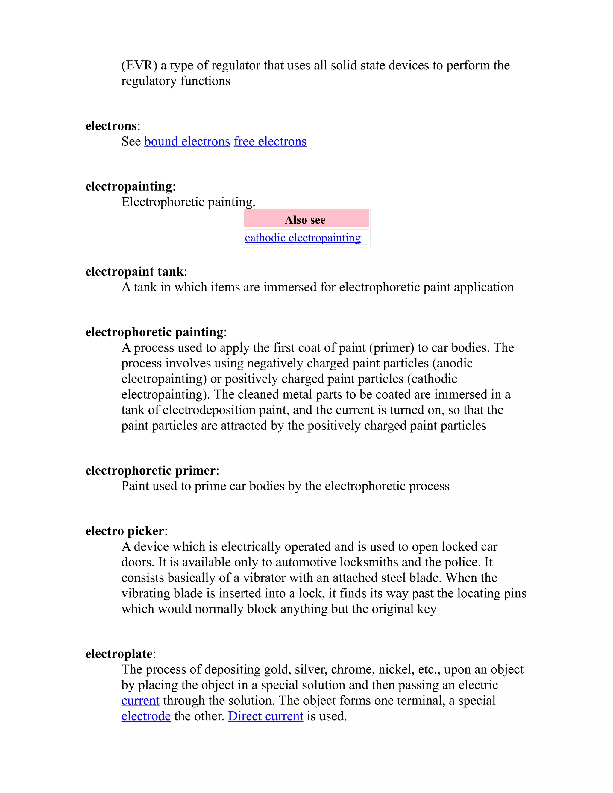 (EVR) a type of regulator that uses all solid state devices to perform the 
regulatory functions 
electrons: 
See bound electrons free electrons 
electropainting: 
Electrophoretic painting. 
Also see 
cathodic electropainting 
electropaint tank: 
A tank in which items are immersed for electrophoretic paint application 
electrophoretic painting: 
A process used to apply the first coat of paint (primer) to car bodies. The 
process involves using negatively charged paint particles (anodic 
electropainting) or positively charged paint particles (cathodic 
electropainting). The cleaned metal parts to be coated are immersed in a 
tank of electrodeposition paint, and the current is turned on, so that the 
paint particles are attracted by the positively charged paint particles 
electrophoretic primer: 
Paint used to prime car bodies by the electrophoretic process 
electro picker: 
A device which is electrically operated and is used to open locked car 
doors. It is available only to automotive locksmiths and the police. It 
consists basically of a vibrator with an attached steel blade. When the 
vibrating blade is inserted into a lock, it finds its way past the locating pins 
which would normally block anything but the original key 
electroplate: 
The process of depositing gold, silver, chrome, nickel, etc., upon an object 
by placing the object in a special solution and then passing an electric 
current through the solution. The object forms one terminal, a special 
electrode the other. Direct current is used. 
 