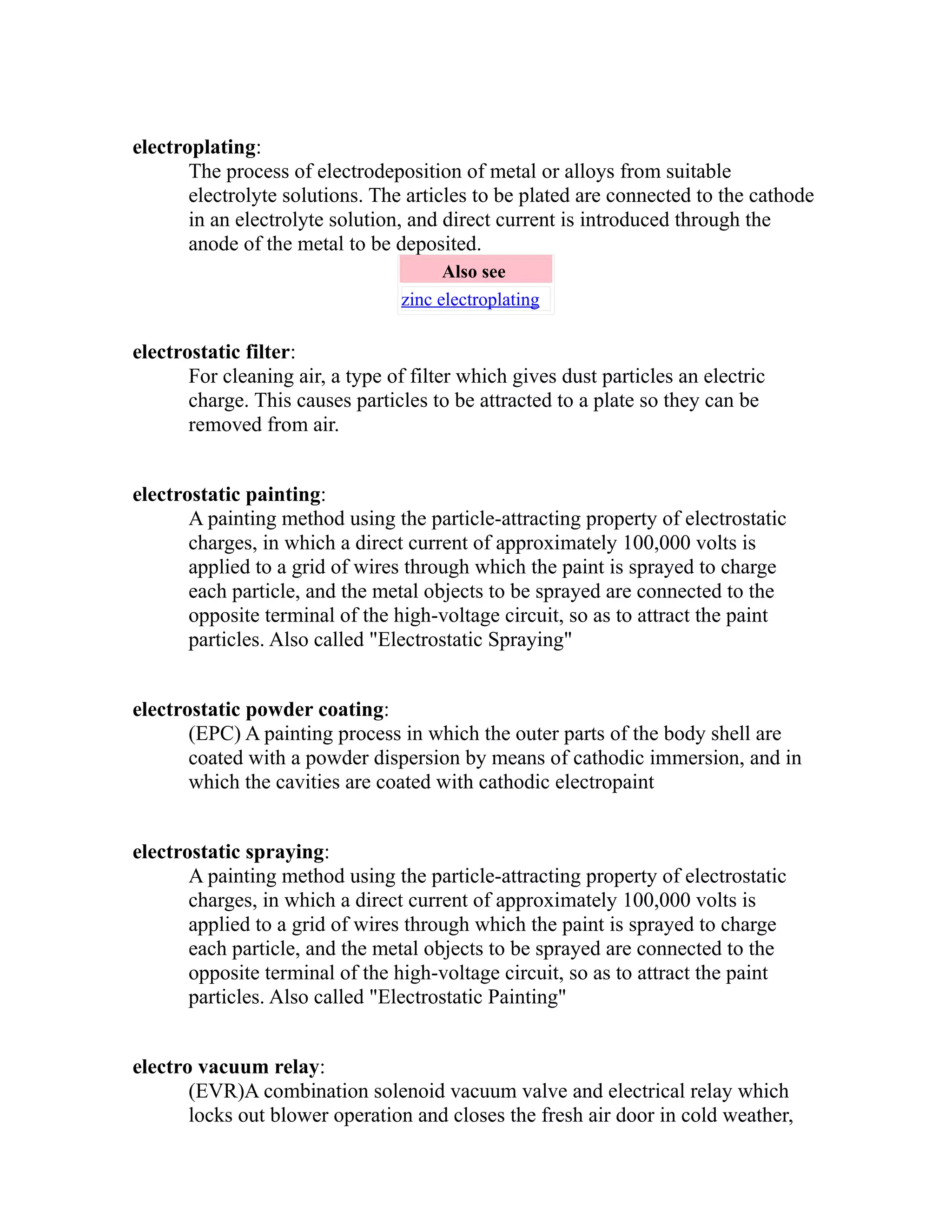 electroplating: 
The process of electrodeposition of metal or alloys from suitable 
electrolyte solutions. The articles to be plated are connected to the cathode 
in an electrolyte solution, and direct current is introduced through the 
anode of the metal to be deposited. 
Also see 
zinc electroplating 
electrostatic filter: 
For cleaning air, a type of filter which gives dust particles an electric 
charge. This causes particles to be attracted to a plate so they can be 
removed from air. 
electrostatic painting: 
A painting method using the particle-attracting property of electrostatic 
charges, in which a direct current of approximately 100,000 volts is 
applied to a grid of wires through which the paint is sprayed to charge 
each particle, and the metal objects to be sprayed are connected to the 
opposite terminal of the high-voltage circuit, so as to attract the paint 
particles. Also called "Electrostatic Spraying" 
electrostatic powder coating: 
(EPC) A painting process in which the outer parts of the body shell are 
coated with a powder dispersion by means of cathodic immersion, and in 
which the cavities are coated with cathodic electropaint 
electrostatic spraying: 
A painting method using the particle-attracting property of electrostatic 
charges, in which a direct current of approximately 100,000 volts is 
applied to a grid of wires through which the paint is sprayed to charge 
each particle, and the metal objects to be sprayed are connected to the 
opposite terminal of the high-voltage circuit, so as to attract the paint 
particles. Also called "Electrostatic Painting" 
electro vacuum relay: 
(EVR)A combination solenoid vacuum valve and electrical relay which 
locks out blower operation and closes the fresh air door in cold weather, 
 