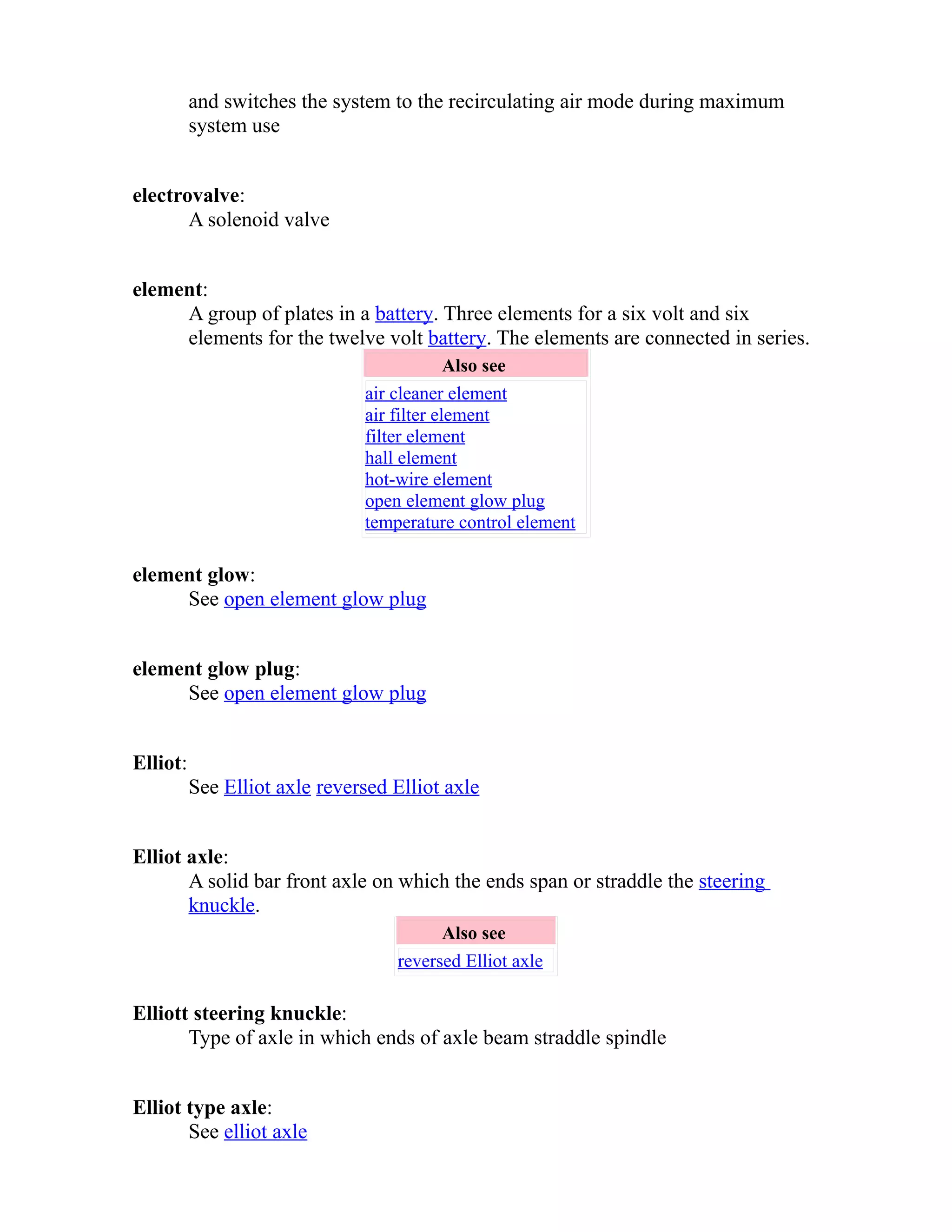 and switches the system to the recirculating air mode during maximum 
system use 
electrovalve: 
A solenoid valve 
element: 
A group of plates in a battery. Three elements for a six volt and six 
elements for the twelve volt battery. The elements are connected in series. 
Also see 
air cleaner element 
air filter element 
filter element 
hall element 
hot-wire element 
open element glow plug 
temperature control element 
element glow: 
See open element glow plug 
element glow plug: 
See open element glow plug 
Elliot: 
See Elliot axle reversed Elliot axle 
Elliot axle: 
A solid bar front axle on which the ends span or straddle the steering 
knuckle. 
Also see 
reversed Elliot axle 
Elliott steering knuckle: 
Type of axle in which ends of axle beam straddle spindle 
Elliot type axle: 
See elliot axle 
 