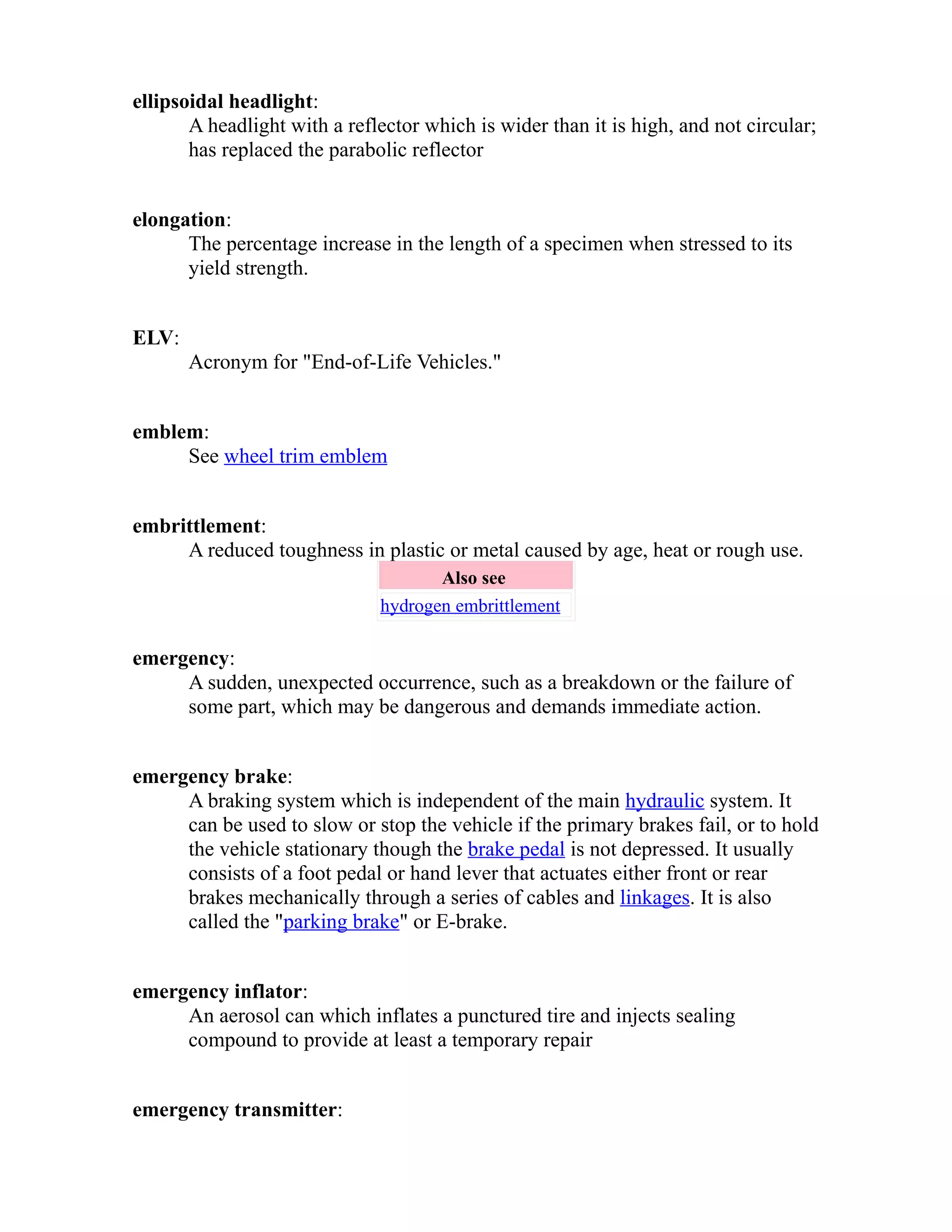 ellipsoidal headlight: 
A headlight with a reflector which is wider than it is high, and not circular; 
has replaced the parabolic reflector 
elongation: 
The percentage increase in the length of a specimen when stressed to its 
yield strength. 
ELV: 
Acronym for "End-of-Life Vehicles." 
emblem: 
See wheel trim emblem 
embrittlement: 
A reduced toughness in plastic or metal caused by age, heat or rough use. 
Also see 
hydrogen embrittlement 
emergency: 
A sudden, unexpected occurrence, such as a breakdown or the failure of 
some part, which may be dangerous and demands immediate action. 
emergency brake: 
A braking system which is independent of the main hydraulic system. It 
can be used to slow or stop the vehicle if the primary brakes fail, or to hold 
the vehicle stationary though the brake pedal is not depressed. It usually 
consists of a foot pedal or hand lever that actuates either front or rear 
brakes mechanically through a series of cables and linkages. It is also 
called the "parking brake" or E-brake. 
emergency inflator: 
An aerosol can which inflates a punctured tire and injects sealing 
compound to provide at least a temporary repair 
emergency transmitter: 
 