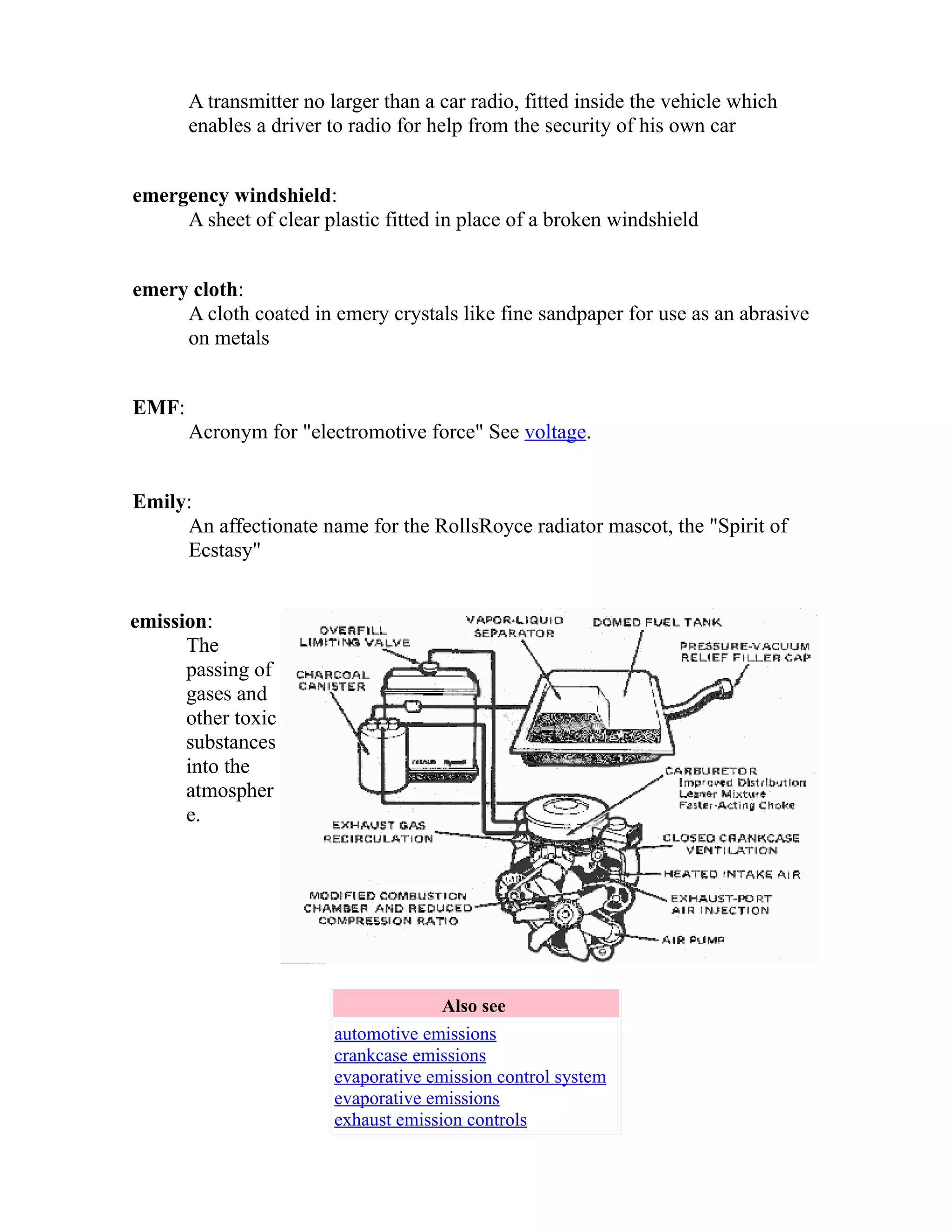 A transmitter no larger than a car radio, fitted inside the vehicle which 
enables a driver to radio for help from the security of his own car 
emergency windshield: 
A sheet of clear plastic fitted in place of a broken windshield 
emery cloth: 
A cloth coated in emery crystals like fine sandpaper for use as an abrasive 
on metals 
EMF: 
Acronym for "electromotive force" See voltage. 
Emily: 
An affectionate name for the RollsRoyce radiator mascot, the "Spirit of 
Ecstasy" 
emission: 
The 
passing of 
gases and 
other toxic 
substances 
into the 
atmospher 
e. 
Also see 
automotive emissions 
crankcase emissions 
evaporative emission control system 
evaporative emissions 
exhaust emission controls 
 