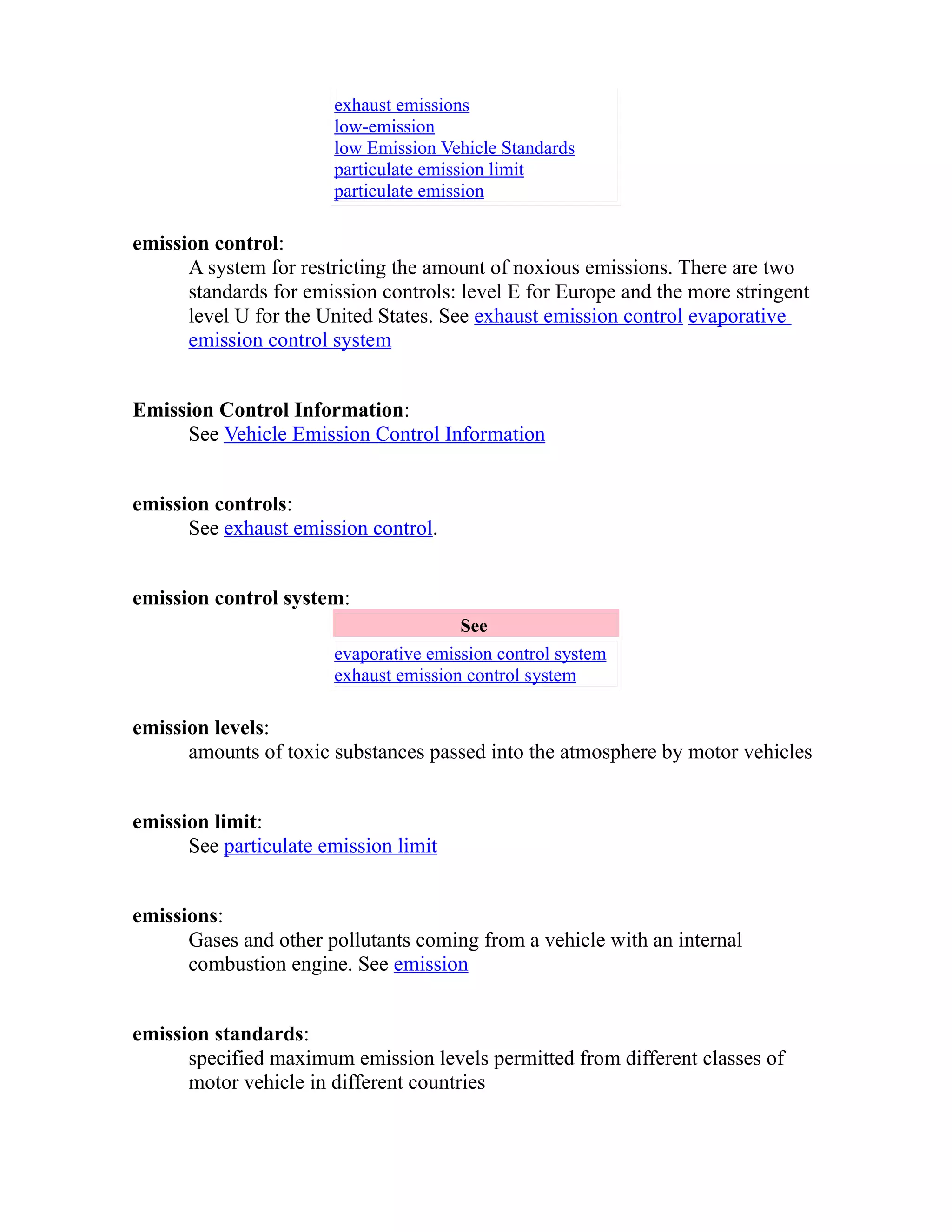 exhaust emissions 
low-emission 
low Emission Vehicle Standards 
particulate emission limit 
particulate emission 
emission control: 
A system for restricting the amount of noxious emissions. There are two 
standards for emission controls: level E for Europe and the more stringent 
level U for the United States. See exhaust emission control evaporative 
emission control system 
Emission Control Information: 
See Vehicle Emission Control Information 
emission controls: 
See exhaust emission control. 
emission control system: 
See 
evaporative emission control system 
exhaust emission control system 
emission levels: 
amounts of toxic substances passed into the atmosphere by motor vehicles 
emission limit: 
See particulate emission limit 
emissions: 
Gases and other pollutants coming from a vehicle with an internal 
combustion engine. See emission 
emission standards: 
specified maximum emission levels permitted from different classes of 
motor vehicle in different countries 
 
