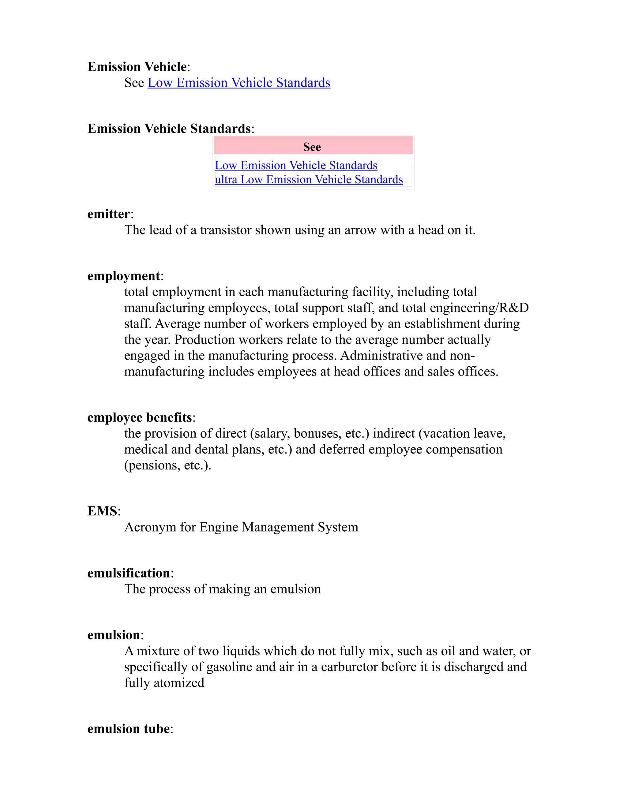Emission Vehicle: 
See Low Emission Vehicle Standards 
Emission Vehicle Standards: 
See 
Low Emission Vehicle Standards 
ultra Low Emission Vehicle Standards 
emitter: 
The lead of a transistor shown using an arrow with a head on it. 
employment: 
total employment in each manufacturing facility, including total 
manufacturing employees, total support staff, and total engineering/R&D 
staff. Average number of workers employed by an establishment during 
the year. Production workers relate to the average number actually 
engaged in the manufacturing process. Administrative and non-manufacturing 
includes employees at head offices and sales offices. 
employee benefits: 
the provision of direct (salary, bonuses, etc.) indirect (vacation leave, 
medical and dental plans, etc.) and deferred employee compensation 
(pensions, etc.). 
EMS: 
Acronym for Engine Management System 
emulsification: 
The process of making an emulsion 
emulsion: 
A mixture of two liquids which do not fully mix, such as oil and water, or 
specifically of gasoline and air in a carburetor before it is discharged and 
fully atomized 
emulsion tube: 
 