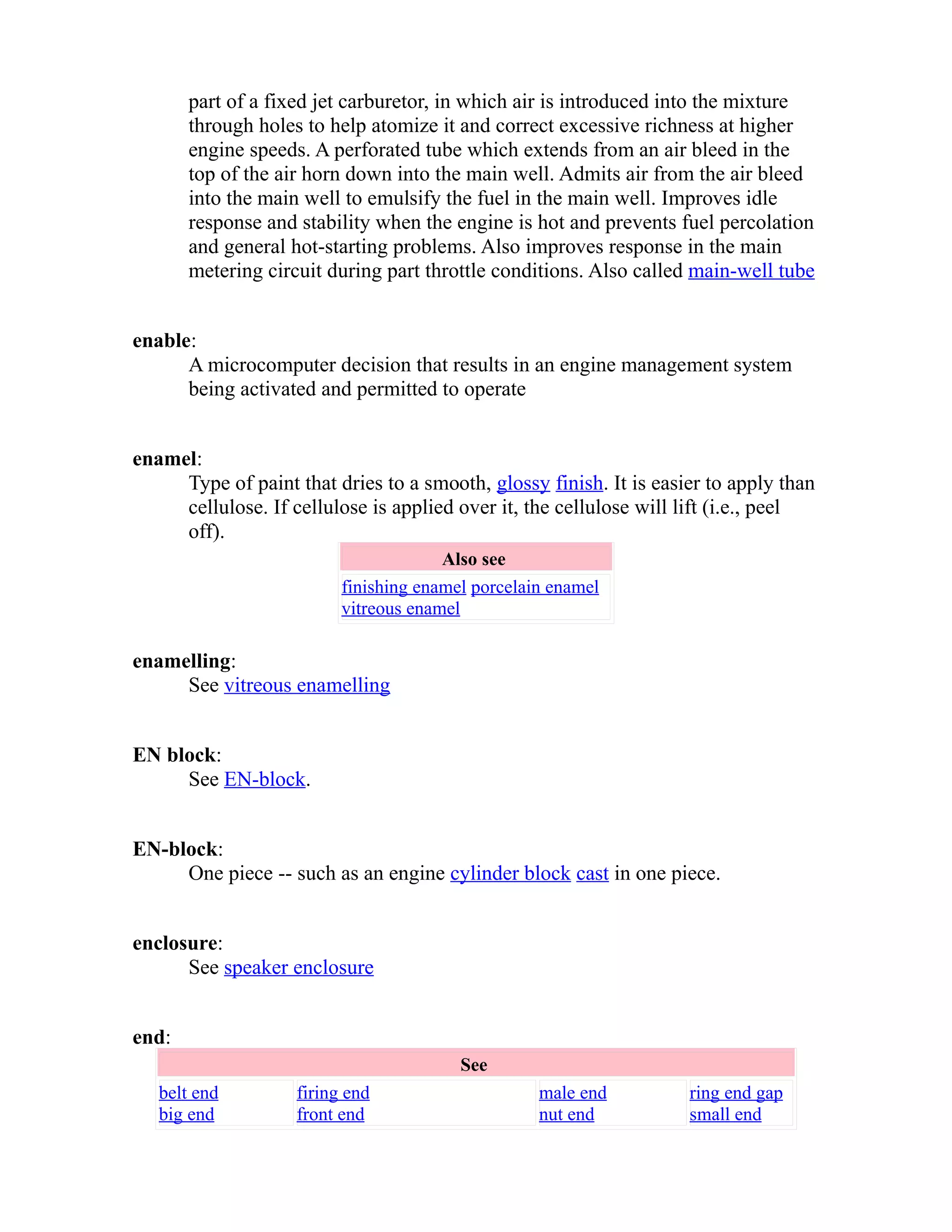 part of a fixed jet carburetor, in which air is introduced into the mixture 
through holes to help atomize it and correct excessive richness at higher 
engine speeds. A perforated tube which extends from an air bleed in the 
top of the air horn down into the main well. Admits air from the air bleed 
into the main well to emulsify the fuel in the main well. Improves idle 
response and stability when the engine is hot and prevents fuel percolation 
and general hot-starting problems. Also improves response in the main 
metering circuit during part throttle conditions. Also called main-well tube 
enable: 
A microcomputer decision that results in an engine management system 
being activated and permitted to operate 
enamel: 
Type of paint that dries to a smooth, glossy finish. It is easier to apply than 
cellulose. If cellulose is applied over it, the cellulose will lift (i.e., peel 
off). 
Also see 
finishing enamel porcelain enamel 
vitreous enamel 
enamelling: 
See vitreous enamelling 
EN block: 
See EN-block. 
EN-block: 
One piece -- such as an engine cylinder block cast in one piece. 
enclosure: 
See speaker enclosure 
end: 
See 
belt end 
big end 
firing end 
front end 
male end 
nut end 
ring end gap 
small end 
 