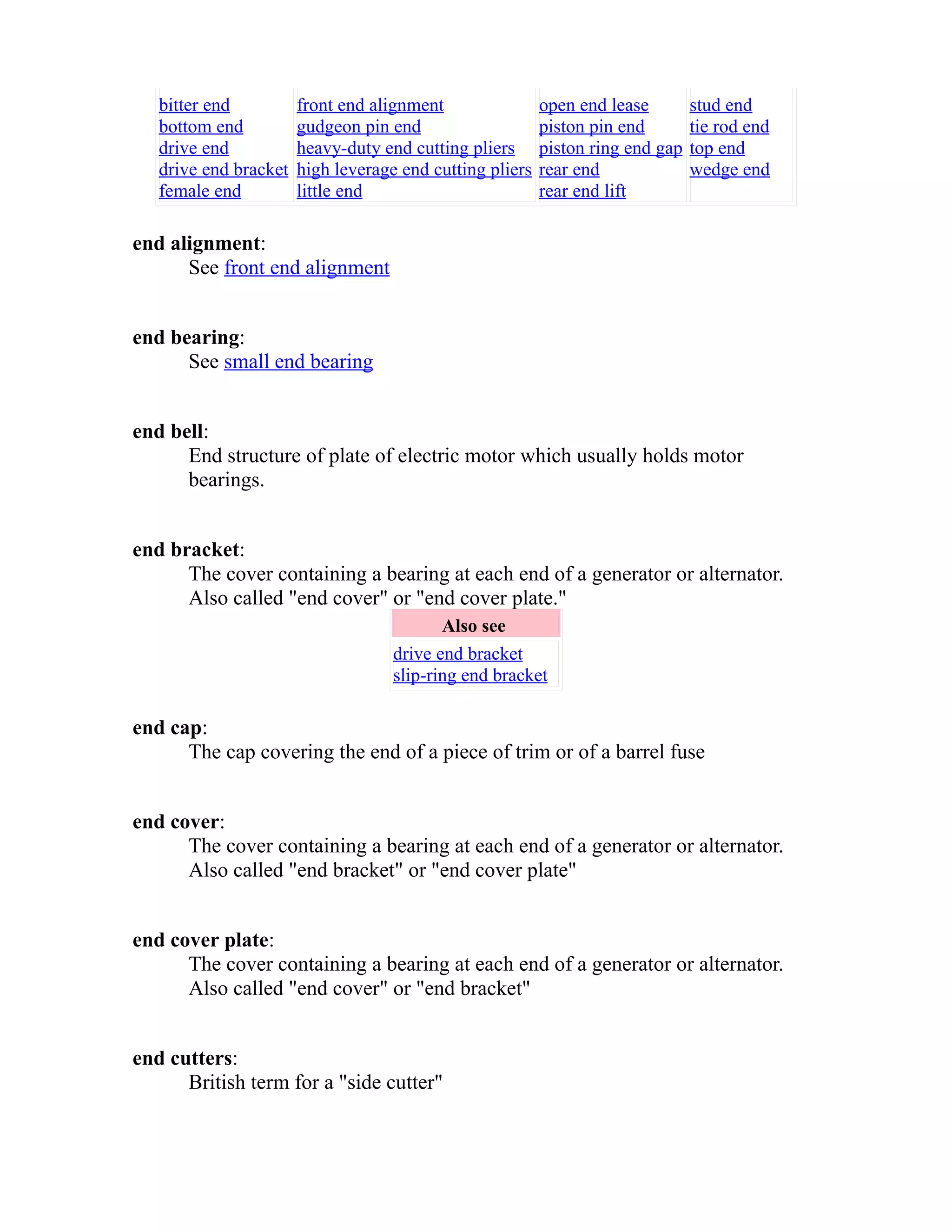 bitter end 
bottom end 
drive end 
drive end bracket 
female end 
front end alignment 
gudgeon pin end 
heavy-duty end cutting pliers 
high leverage end cutting pliers 
little end 
open end lease 
piston pin end 
piston ring end gap 
rear end 
rear end lift 
stud end 
tie rod end 
top end 
wedge end 
end alignment: 
See front end alignment 
end bearing: 
See small end bearing 
end bell: 
End structure of plate of electric motor which usually holds motor 
bearings. 
end bracket: 
The cover containing a bearing at each end of a generator or alternator. 
Also called "end cover" or "end cover plate." 
Also see 
drive end bracket 
slip-ring end bracket 
end cap: 
The cap covering the end of a piece of trim or of a barrel fuse 
end cover: 
The cover containing a bearing at each end of a generator or alternator. 
Also called "end bracket" or "end cover plate" 
end cover plate: 
The cover containing a bearing at each end of a generator or alternator. 
Also called "end cover" or "end bracket" 
end cutters: 
British term for a "side cutter" 
 