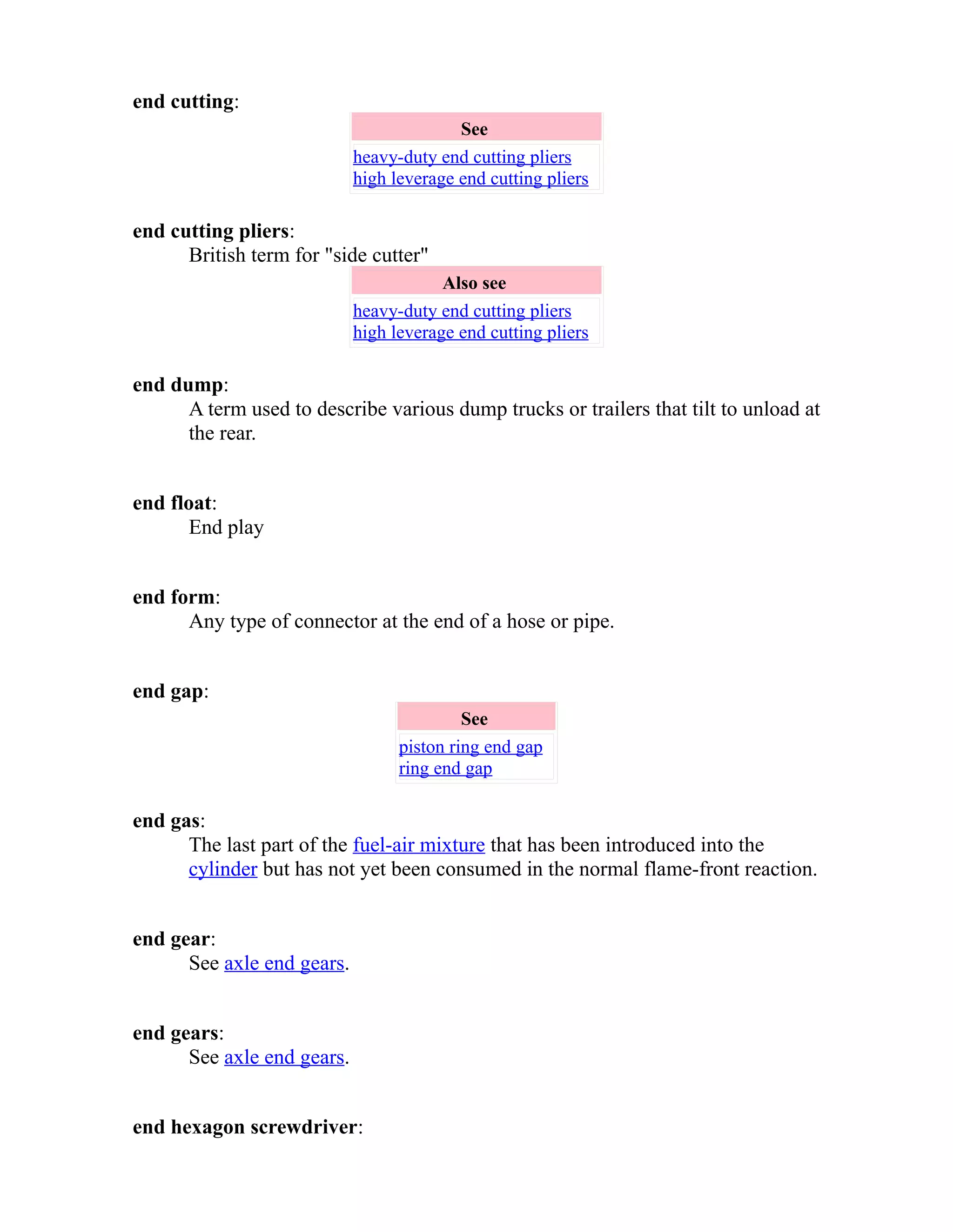 end cutting: 
See 
heavy-duty end cutting pliers 
high leverage end cutting pliers 
end cutting pliers: 
British term for "side cutter" 
Also see 
heavy-duty end cutting pliers 
high leverage end cutting pliers 
end dump: 
A term used to describe various dump trucks or trailers that tilt to unload at 
the rear. 
end float: 
End play 
end form: 
Any type of connector at the end of a hose or pipe. 
end gap: 
See 
piston ring end gap 
ring end gap 
end gas: 
The last part of the fuel-air mixture that has been introduced into the 
cylinder but has not yet been consumed in the normal flame-front reaction. 
end gear: 
See axle end gears. 
end gears: 
See axle end gears. 
end hexagon screwdriver: 
 