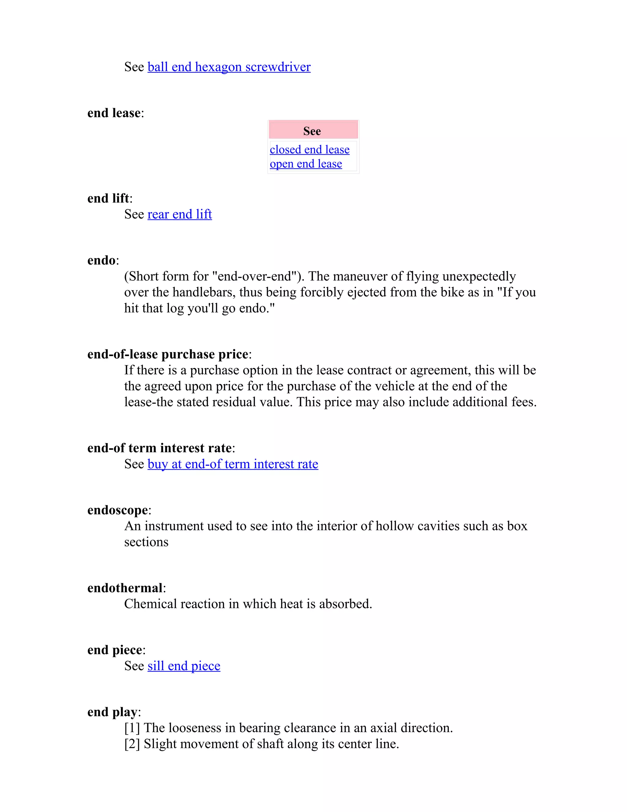 See ball end hexagon screwdriver 
end lease: 
See 
closed end lease 
open end lease 
end lift: 
See rear end lift 
endo: 
(Short form for "end-over-end"). The maneuver of flying unexpectedly 
over the handlebars, thus being forcibly ejected from the bike as in "If you 
hit that log you'll go endo." 
end-of-lease purchase price: 
If there is a purchase option in the lease contract or agreement, this will be 
the agreed upon price for the purchase of the vehicle at the end of the 
lease-the stated residual value. This price may also include additional fees. 
end-of term interest rate: 
See buy at end-of term interest rate 
endoscope: 
An instrument used to see into the interior of hollow cavities such as box 
sections 
endothermal: 
Chemical reaction in which heat is absorbed. 
end piece: 
See sill end piece 
end play: 
[1] The looseness in bearing clearance in an axial direction. 
[2] Slight movement of shaft along its center line. 
 
