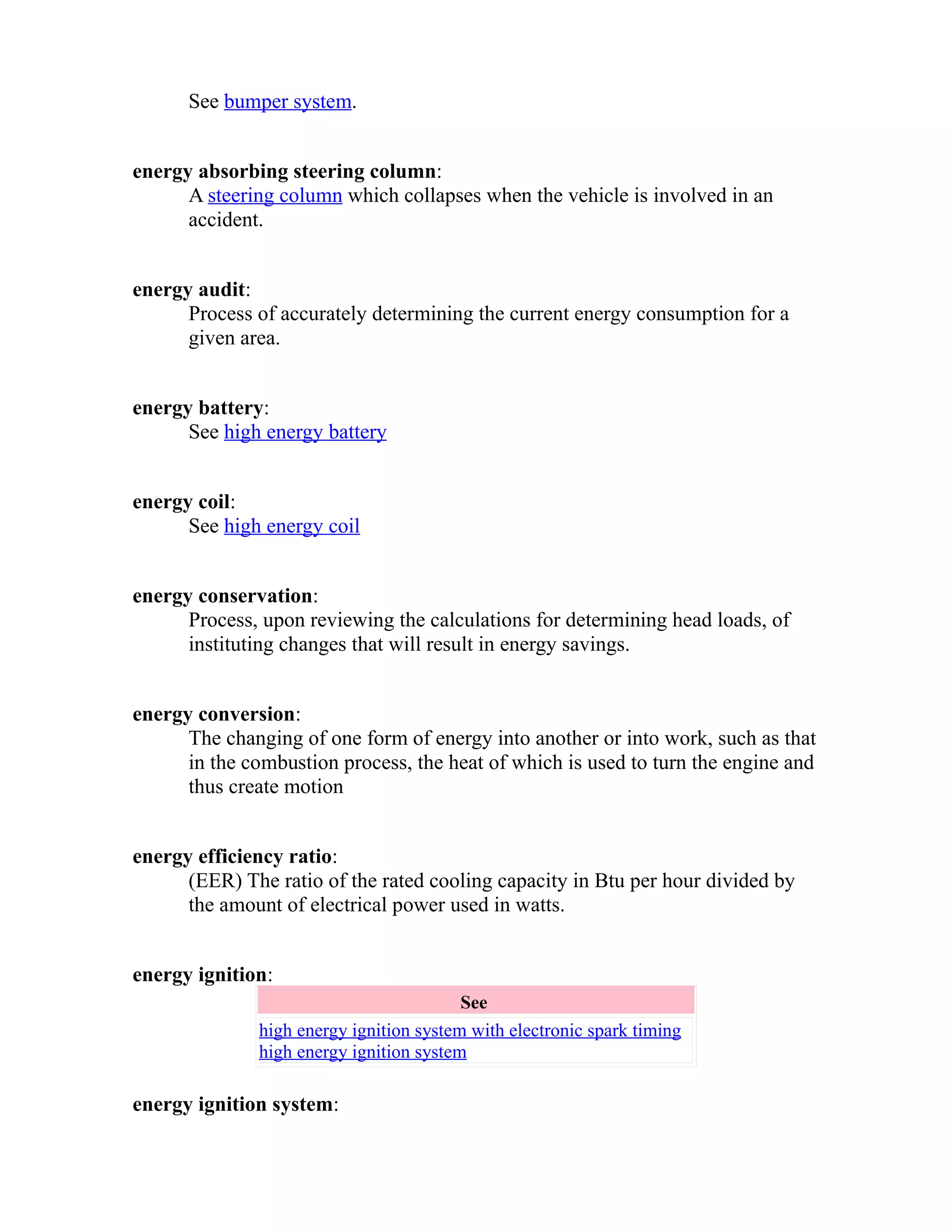 See bumper system. 
energy absorbing steering column: 
A steering column which collapses when the vehicle is involved in an 
accident. 
energy audit: 
Process of accurately determining the current energy consumption for a 
given area. 
energy battery: 
See high energy battery 
energy coil: 
See high energy coil 
energy conservation: 
Process, upon reviewing the calculations for determining head loads, of 
instituting changes that will result in energy savings. 
energy conversion: 
The changing of one form of energy into another or into work, such as that 
in the combustion process, the heat of which is used to turn the engine and 
thus create motion 
energy efficiency ratio: 
(EER) The ratio of the rated cooling capacity in Btu per hour divided by 
the amount of electrical power used in watts. 
energy ignition: 
See 
high energy ignition system with electronic spark timing 
high energy ignition system 
energy ignition system: 
 