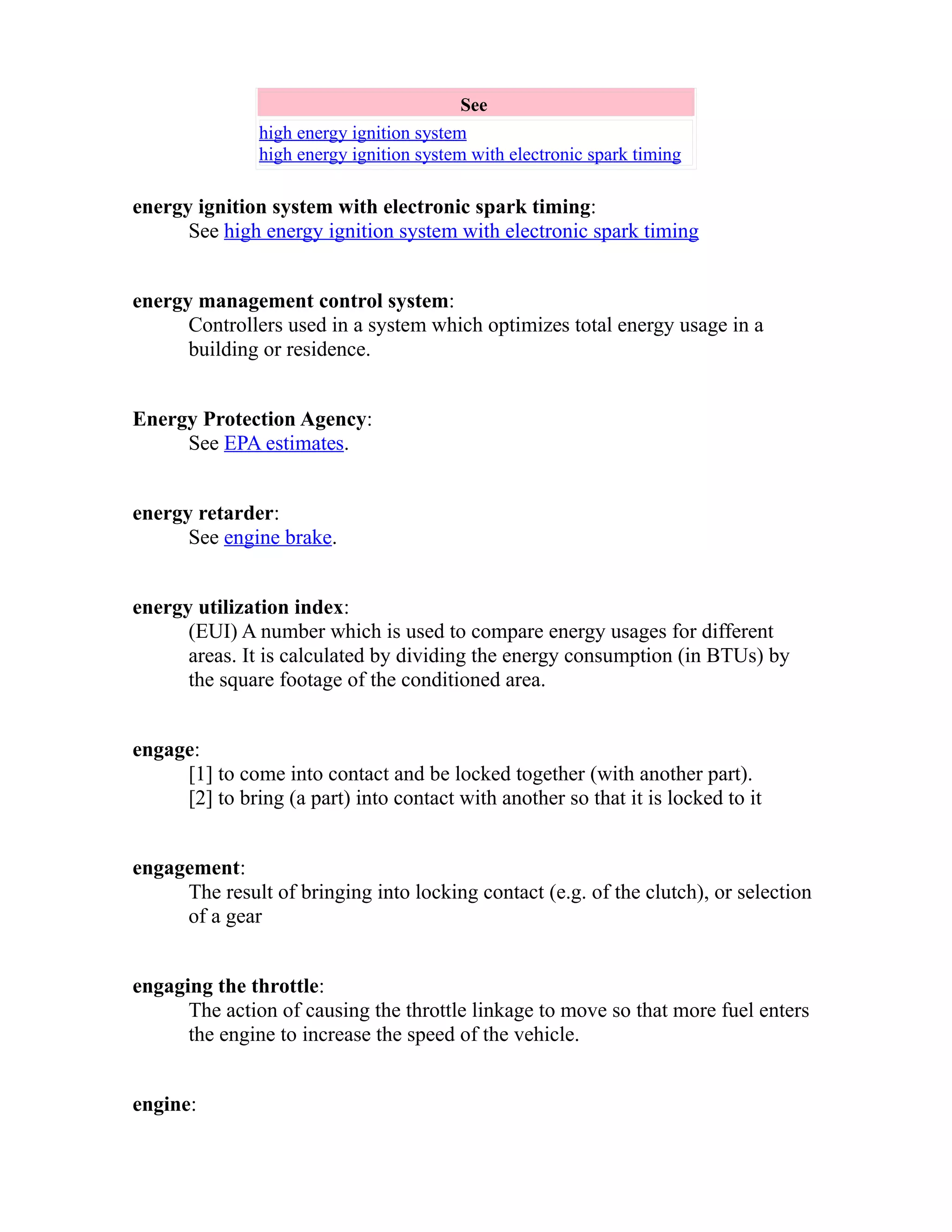 See 
high energy ignition system 
high energy ignition system with electronic spark timing 
energy ignition system with electronic spark timing: 
See high energy ignition system with electronic spark timing 
energy management control system: 
Controllers used in a system which optimizes total energy usage in a 
building or residence. 
Energy Protection Agency: 
See EPA estimates. 
energy retarder: 
See engine brake. 
energy utilization index: 
(EUI) A number which is used to compare energy usages for different 
areas. It is calculated by dividing the energy consumption (in BTUs) by 
the square footage of the conditioned area. 
engage: 
[1] to come into contact and be locked together (with another part). 
[2] to bring (a part) into contact with another so that it is locked to it 
engagement: 
The result of bringing into locking contact (e.g. of the clutch), or selection 
of a gear 
engaging the throttle: 
The action of causing the throttle linkage to move so that more fuel enters 
the engine to increase the speed of the vehicle. 
engine: 
 