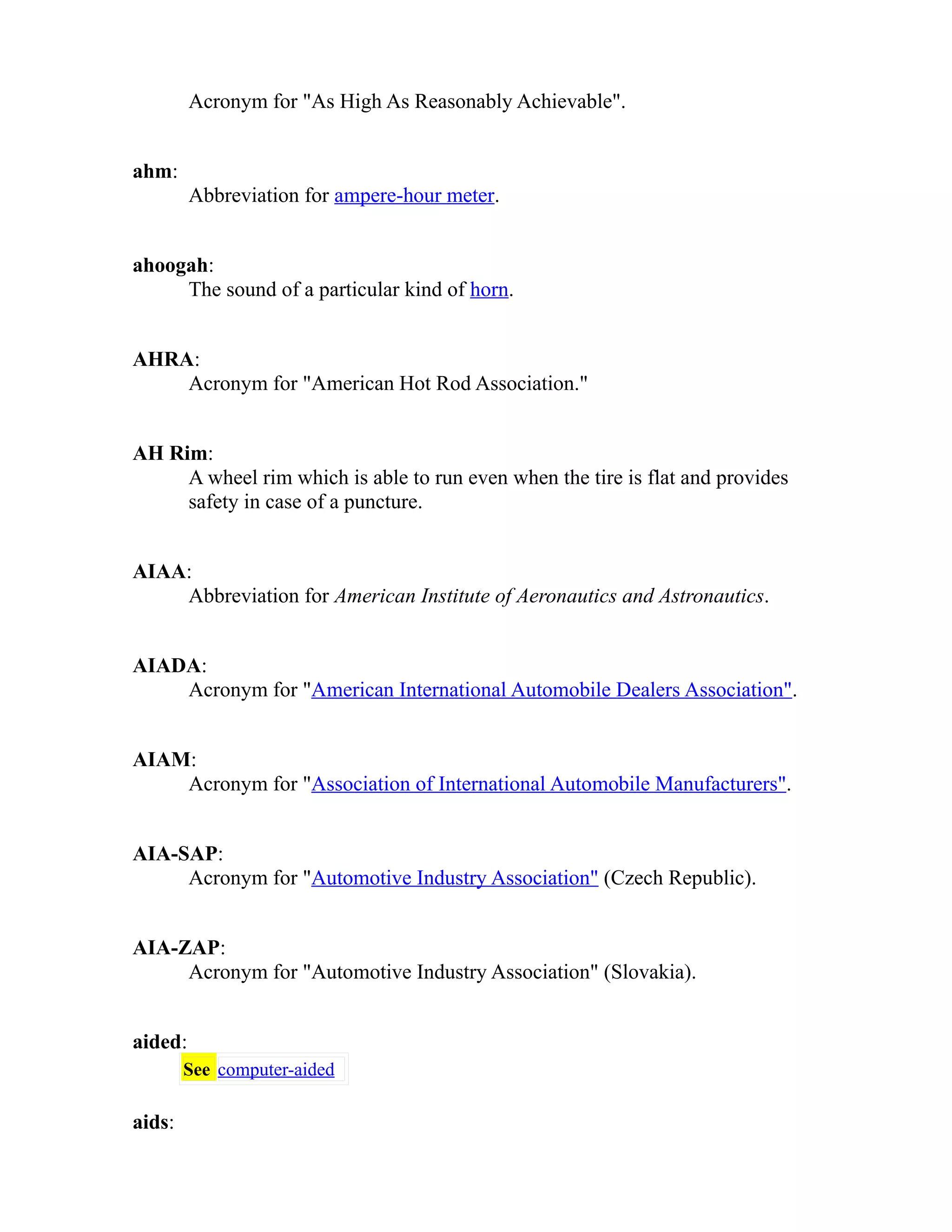 Acronym for "As High As Reasonably Achievable". 
ahm: 
Abbreviation for ampere-hour meter. 
ahoogah: 
The sound of a particular kind of horn. 
AHRA: 
Acronym for "American Hot Rod Association." 
AH Rim: 
A wheel rim which is able to run even when the tire is flat and provides 
safety in case of a puncture. 
AIAA: 
Abbreviation for American Institute of Aeronautics and Astronautics. 
AIADA: 
Acronym for "American International Automobile Dealers Association". 
AIAM: 
Acronym for "Association of International Automobile Manufacturers". 
AIA-SAP: 
Acronym for "Automotive Industry Association" (Czech Republic). 
AIA-ZAP: 
Acronym for "Automotive Industry Association" (Slovakia). 
aided: 
See computer-aided 
aids: 
 