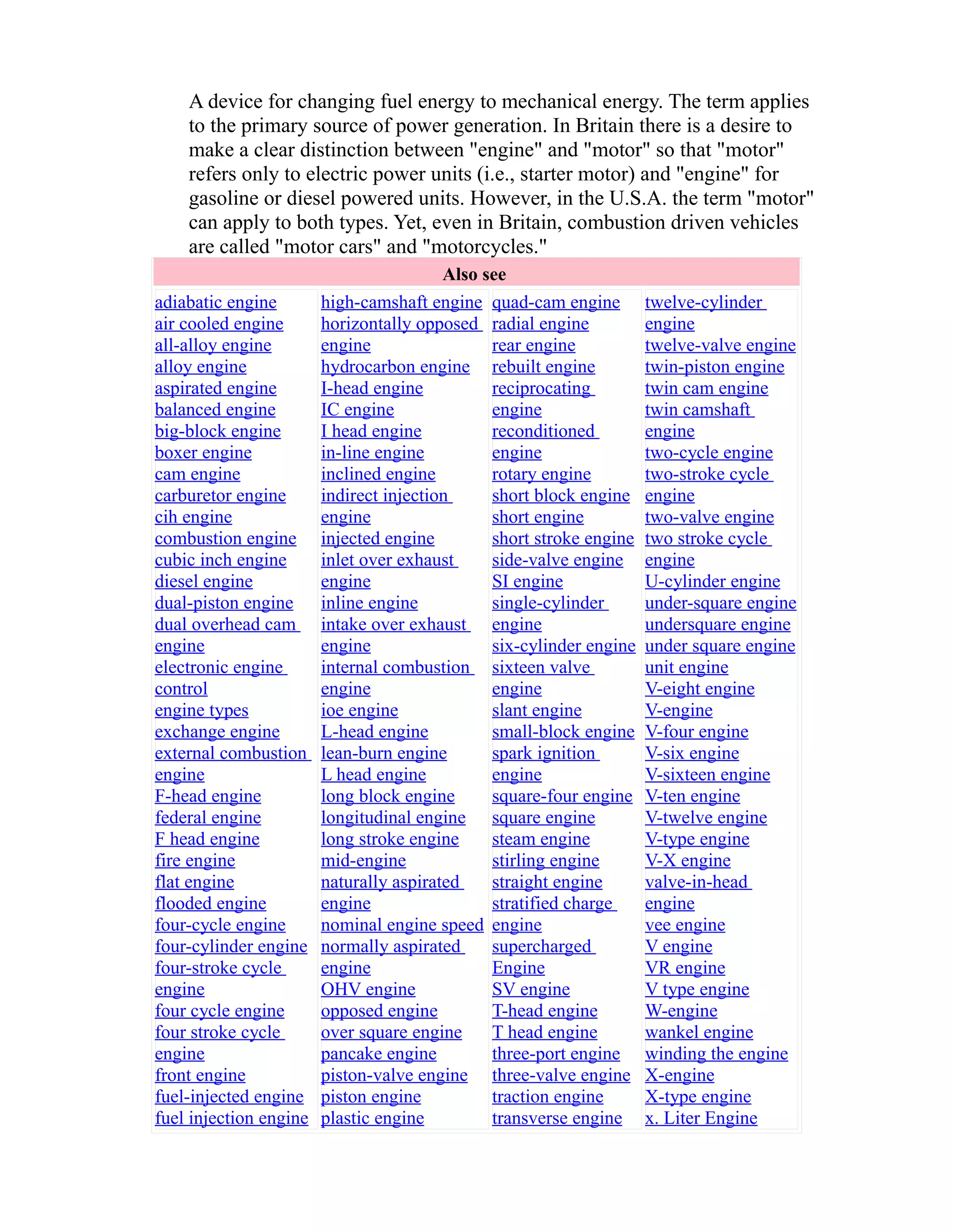 A device for changing fuel energy to mechanical energy. The term applies 
to the primary source of power generation. In Britain there is a desire to 
make a clear distinction between "engine" and "motor" so that "motor" 
refers only to electric power units (i.e., starter motor) and "engine" for 
gasoline or diesel powered units. However, in the U.S.A. the term "motor" 
can apply to both types. Yet, even in Britain, combustion driven vehicles 
are called "motor cars" and "motorcycles." 
Also see 
adiabatic engine 
air cooled engine 
all-alloy engine 
alloy engine 
aspirated engine 
balanced engine 
big-block engine 
boxer engine 
cam engine 
carburetor engine 
cih engine 
combustion engine 
cubic inch engine 
diesel engine 
dual-piston engine 
dual overhead cam 
engine 
electronic engine 
control 
engine types 
exchange engine 
external combustion 
engine 
F-head engine 
federal engine 
F head engine 
fire engine 
flat engine 
flooded engine 
four-cycle engine 
four-cylinder engine 
four-stroke cycle 
engine 
four cycle engine 
four stroke cycle 
engine 
front engine 
fuel-injected engine 
fuel injection engine 
high-camshaft engine 
horizontally opposed 
engine 
hydrocarbon engine 
I-head engine 
IC engine 
I head engine 
in-line engine 
inclined engine 
indirect injection 
engine 
injected engine 
inlet over exhaust 
engine 
inline engine 
intake over exhaust 
engine 
internal combustion 
engine 
ioe engine 
L-head engine 
lean-burn engine 
L head engine 
long block engine 
longitudinal engine 
long stroke engine 
mid-engine 
naturally aspirated 
engine 
nominal engine speed 
normally aspirated 
engine 
OHV engine 
opposed engine 
over square engine 
pancake engine 
piston-valve engine 
piston engine 
plastic engine 
quad-cam engine 
radial engine 
rear engine 
rebuilt engine 
reciprocating 
engine 
reconditioned 
engine 
rotary engine 
short block engine 
short engine 
short stroke engine 
side-valve engine 
SI engine 
single-cylinder 
engine 
six-cylinder engine 
sixteen valve 
engine 
slant engine 
small-block engine 
spark ignition 
engine 
square-four engine 
square engine 
steam engine 
stirling engine 
straight engine 
stratified charge 
engine 
supercharged 
Engine 
SV engine 
T-head engine 
T head engine 
three-port engine 
three-valve engine 
traction engine 
transverse engine 
twelve-cylinder 
engine 
twelve-valve engine 
twin-piston engine 
twin cam engine 
twin camshaft 
engine 
two-cycle engine 
two-stroke cycle 
engine 
two-valve engine 
two stroke cycle 
engine 
U-cylinder engine 
under-square engine 
undersquare engine 
under square engine 
unit engine 
V-eight engine 
V-engine 
V-four engine 
V-six engine 
V-sixteen engine 
V-ten engine 
V-twelve engine 
V-type engine 
V-X engine 
valve-in-head 
engine 
vee engine 
V engine 
VR engine 
V type engine 
W-engine 
wankel engine 
winding the engine 
X-engine 
X-type engine 
x. Liter Engine 
 
