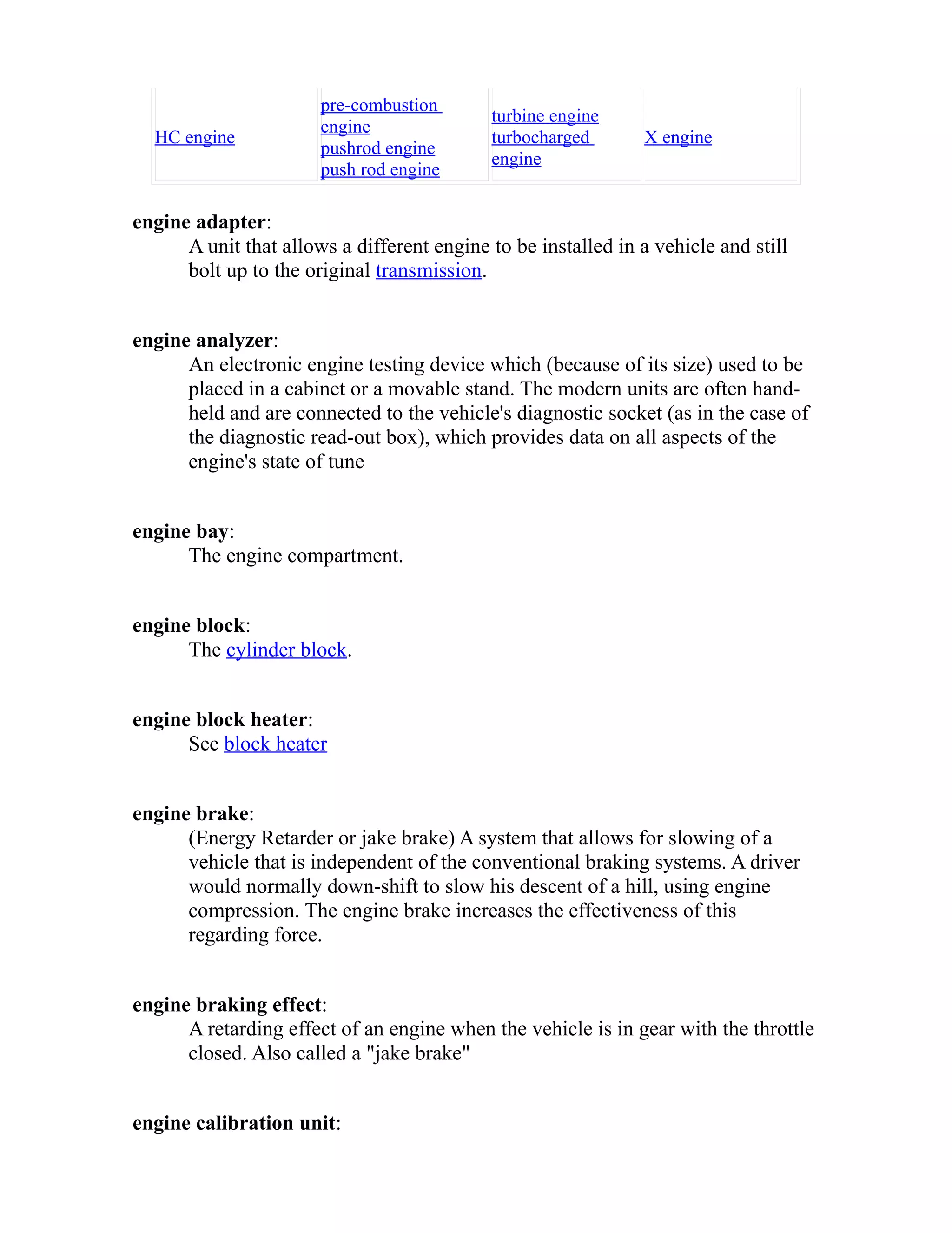 HC engine 
pre-combustion 
engine 
pushrod engine 
push rod engine 
turbine engine 
turbocharged 
engine 
X engine 
engine adapter: 
A unit that allows a different engine to be installed in a vehicle and still 
bolt up to the original transmission. 
engine analyzer: 
An electronic engine testing device which (because of its size) used to be 
placed in a cabinet or a movable stand. The modern units are often hand-held 
and are connected to the vehicle's diagnostic socket (as in the case of 
the diagnostic read-out box), which provides data on all aspects of the 
engine's state of tune 
engine bay: 
The engine compartment. 
engine block: 
The cylinder block. 
engine block heater: 
See block heater 
engine brake: 
(Energy Retarder or jake brake) A system that allows for slowing of a 
vehicle that is independent of the conventional braking systems. A driver 
would normally down-shift to slow his descent of a hill, using engine 
compression. The engine brake increases the effectiveness of this 
regarding force. 
engine braking effect: 
A retarding effect of an engine when the vehicle is in gear with the throttle 
closed. Also called a "jake brake" 
engine calibration unit: 
 