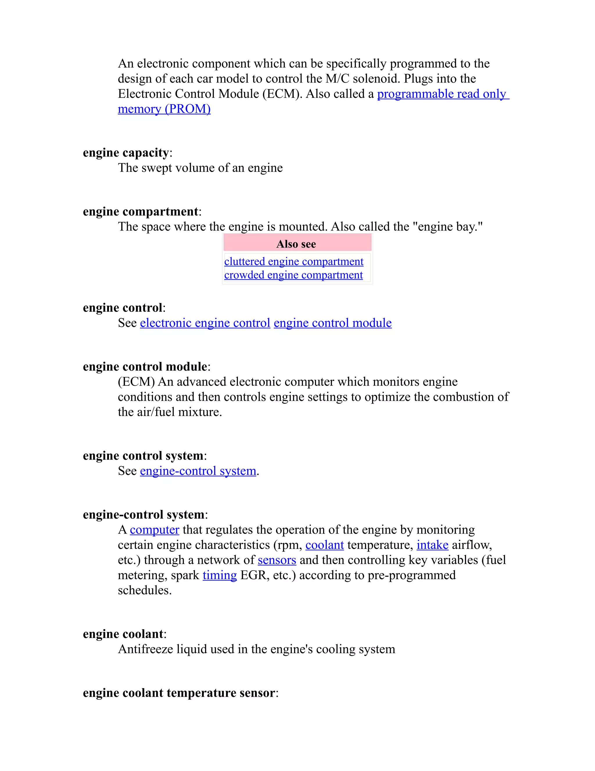An electronic component which can be specifically programmed to the 
design of each car model to control the M/C solenoid. Plugs into the 
Electronic Control Module (ECM). Also called a programmable read only 
memory (PROM) 
engine capacity: 
The swept volume of an engine 
engine compartment: 
The space where the engine is mounted. Also called the "engine bay." 
Also see 
cluttered engine compartment 
crowded engine compartment 
engine control: 
See electronic engine control engine control module 
engine control module: 
(ECM) An advanced electronic computer which monitors engine 
conditions and then controls engine settings to optimize the combustion of 
the air/fuel mixture. 
engine control system: 
See engine-control system. 
engine-control system: 
A computer that regulates the operation of the engine by monitoring 
certain engine characteristics (rpm, coolant temperature, intake airflow, 
etc.) through a network of sensors and then controlling key variables (fuel 
metering, spark timing EGR, etc.) according to pre-programmed 
schedules. 
engine coolant: 
Antifreeze liquid used in the engine's cooling system 
engine coolant temperature sensor: 
 