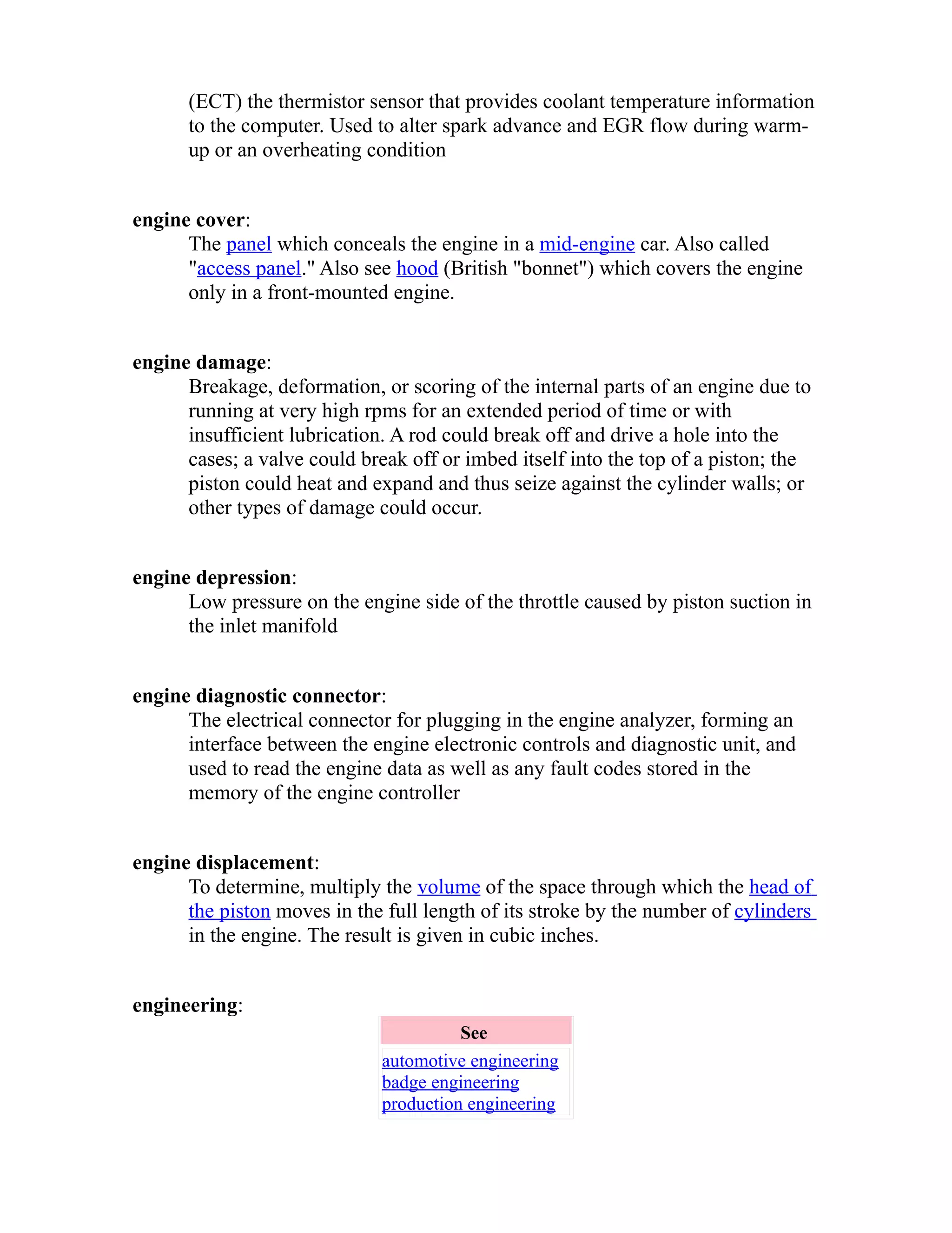 (ECT) the thermistor sensor that provides coolant temperature information 
to the computer. Used to alter spark advance and EGR flow during warm-up 
or an overheating condition 
engine cover: 
The panel which conceals the engine in a mid-engine car. Also called 
"access panel." Also see hood (British "bonnet") which covers the engine 
only in a front-mounted engine. 
engine damage: 
Breakage, deformation, or scoring of the internal parts of an engine due to 
running at very high rpms for an extended period of time or with 
insufficient lubrication. A rod could break off and drive a hole into the 
cases; a valve could break off or imbed itself into the top of a piston; the 
piston could heat and expand and thus seize against the cylinder walls; or 
other types of damage could occur. 
engine depression: 
Low pressure on the engine side of the throttle caused by piston suction in 
the inlet manifold 
engine diagnostic connector: 
The electrical connector for plugging in the engine analyzer, forming an 
interface between the engine electronic controls and diagnostic unit, and 
used to read the engine data as well as any fault codes stored in the 
memory of the engine controller 
engine displacement: 
To determine, multiply the volume of the space through which the head of 
the piston moves in the full length of its stroke by the number of cylinders 
in the engine. The result is given in cubic inches. 
engineering: 
See 
automotive engineering 
badge engineering 
production engineering 
 