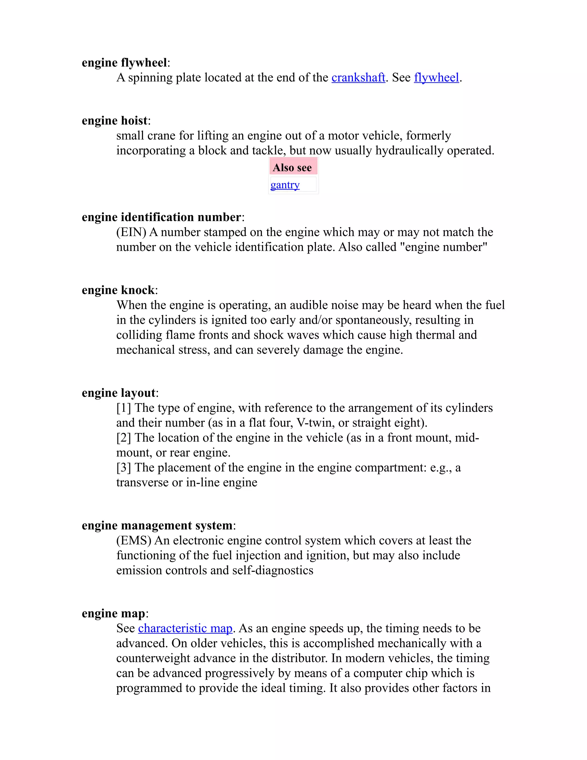 engine flywheel: 
A spinning plate located at the end of the crankshaft. See flywheel. 
engine hoist: 
small crane for lifting an engine out of a motor vehicle, formerly 
incorporating a block and tackle, but now usually hydraulically operated. 
Also see 
gantry 
engine identification number: 
(EIN) A number stamped on the engine which may or may not match the 
number on the vehicle identification plate. Also called "engine number" 
engine knock: 
When the engine is operating, an audible noise may be heard when the fuel 
in the cylinders is ignited too early and/or spontaneously, resulting in 
colliding flame fronts and shock waves which cause high thermal and 
mechanical stress, and can severely damage the engine. 
engine layout: 
[1] The type of engine, with reference to the arrangement of its cylinders 
and their number (as in a flat four, V-twin, or straight eight). 
[2] The location of the engine in the vehicle (as in a front mount, mid-mount, 
or rear engine. 
[3] The placement of the engine in the engine compartment: e.g., a 
transverse or in-line engine 
engine management system: 
(EMS) An electronic engine control system which covers at least the 
functioning of the fuel injection and ignition, but may also include 
emission controls and self-diagnostics 
engine map: 
See characteristic map. As an engine speeds up, the timing needs to be 
advanced. On older vehicles, this is accomplished mechanically with a 
counterweight advance in the distributor. In modern vehicles, the timing 
can be advanced progressively by means of a computer chip which is 
programmed to provide the ideal timing. It also provides other factors in 
 