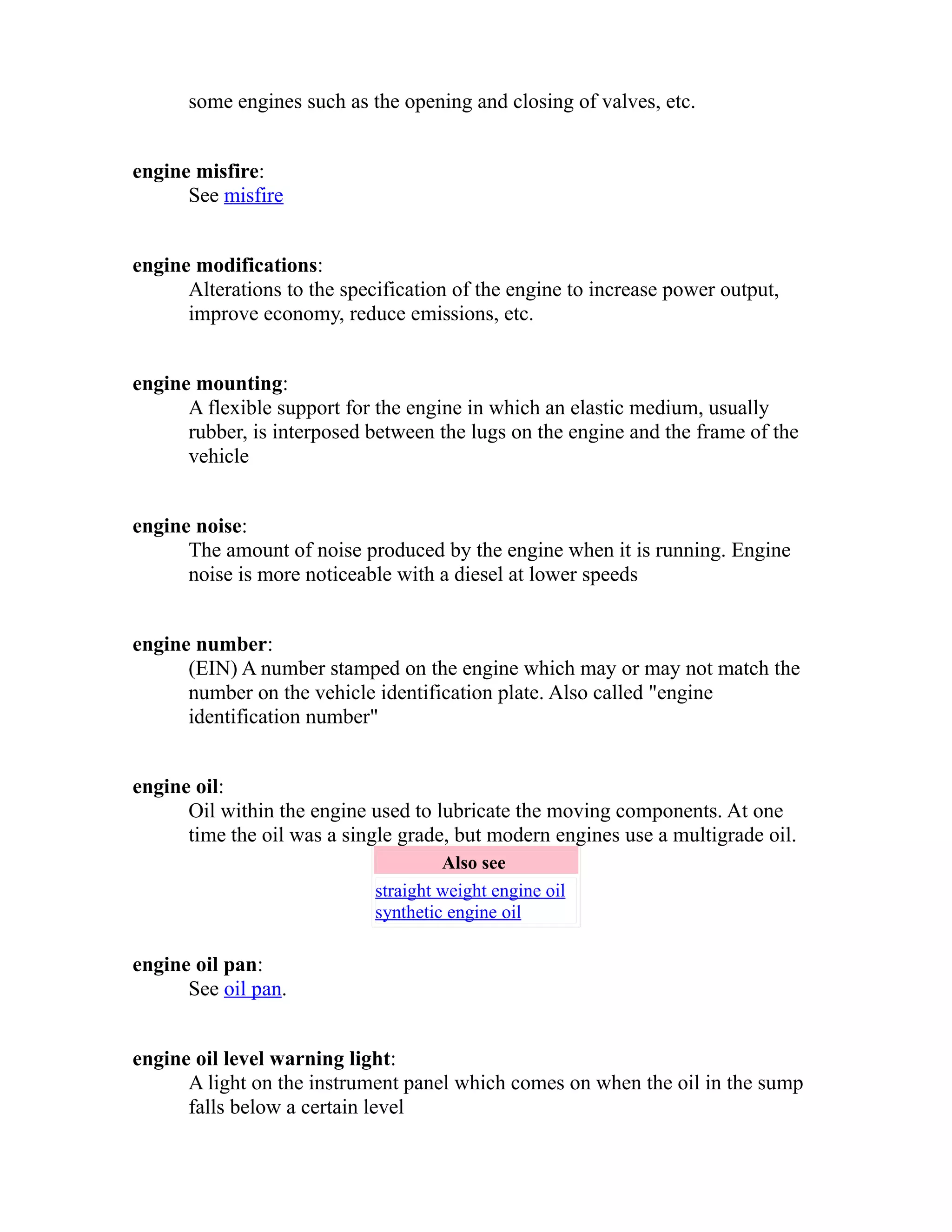 some engines such as the opening and closing of valves, etc. 
engine misfire: 
See misfire 
engine modifications: 
Alterations to the specification of the engine to increase power output, 
improve economy, reduce emissions, etc. 
engine mounting: 
A flexible support for the engine in which an elastic medium, usually 
rubber, is interposed between the lugs on the engine and the frame of the 
vehicle 
engine noise: 
The amount of noise produced by the engine when it is running. Engine 
noise is more noticeable with a diesel at lower speeds 
engine number: 
(EIN) A number stamped on the engine which may or may not match the 
number on the vehicle identification plate. Also called "engine 
identification number" 
engine oil: 
Oil within the engine used to lubricate the moving components. At one 
time the oil was a single grade, but modern engines use a multigrade oil. 
Also see 
straight weight engine oil 
synthetic engine oil 
engine oil pan: 
See oil pan. 
engine oil level warning light: 
A light on the instrument panel which comes on when the oil in the sump 
falls below a certain level 
 