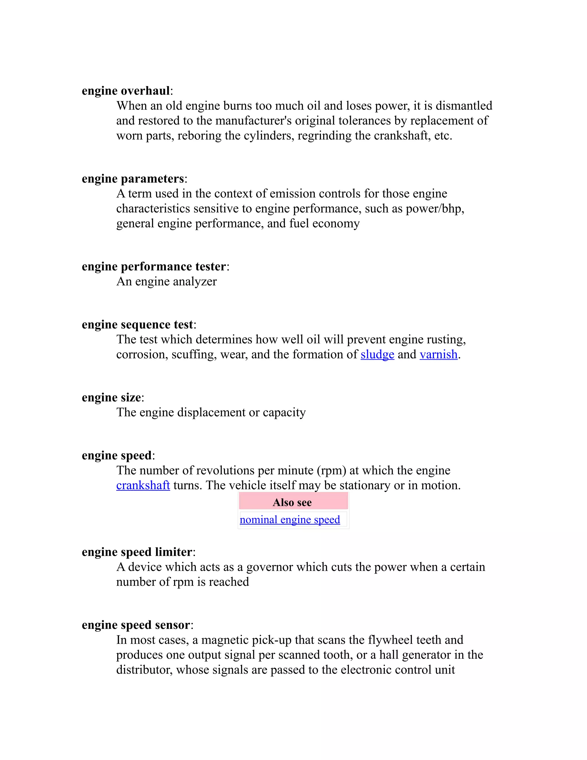engine overhaul: 
When an old engine burns too much oil and loses power, it is dismantled 
and restored to the manufacturer's original tolerances by replacement of 
worn parts, reboring the cylinders, regrinding the crankshaft, etc. 
engine parameters: 
A term used in the context of emission controls for those engine 
characteristics sensitive to engine performance, such as power/bhp, 
general engine performance, and fuel economy 
engine performance tester: 
An engine analyzer 
engine sequence test: 
The test which determines how well oil will prevent engine rusting, 
corrosion, scuffing, wear, and the formation of sludge and varnish. 
engine size: 
The engine displacement or capacity 
engine speed: 
The number of revolutions per minute (rpm) at which the engine 
crankshaft turns. The vehicle itself may be stationary or in motion. 
Also see 
nominal engine speed 
engine speed limiter: 
A device which acts as a governor which cuts the power when a certain 
number of rpm is reached 
engine speed sensor: 
In most cases, a magnetic pick-up that scans the flywheel teeth and 
produces one output signal per scanned tooth, or a hall generator in the 
distributor, whose signals are passed to the electronic control unit 
 