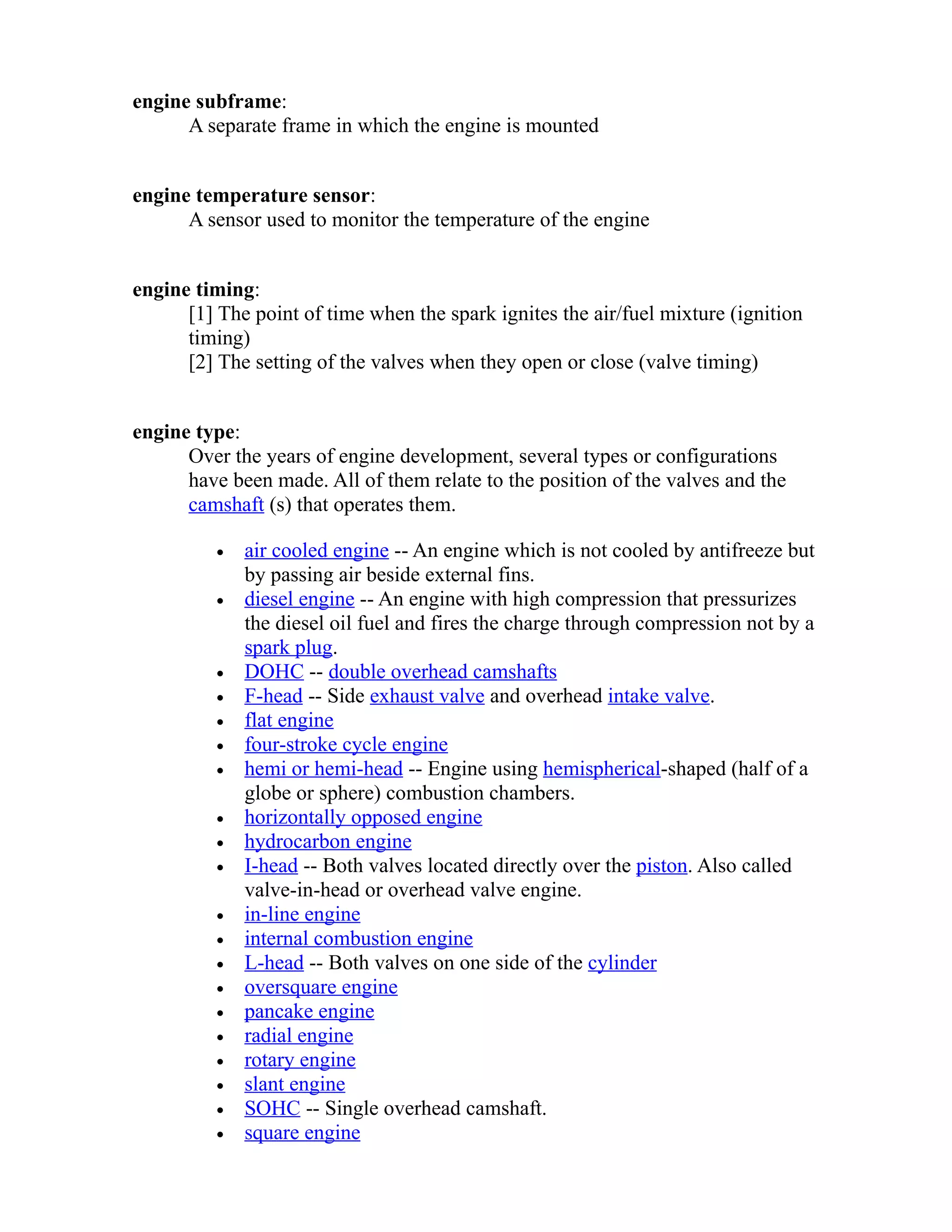 engine subframe: 
A separate frame in which the engine is mounted 
engine temperature sensor: 
A sensor used to monitor the temperature of the engine 
engine timing: 
[1] The point of time when the spark ignites the air/fuel mixture (ignition 
timing) 
[2] The setting of the valves when they open or close (valve timing) 
engine type: 
Over the years of engine development, several types or configurations 
have been made. All of them relate to the position of the valves and the 
camshaft (s) that operates them. 
· air cooled engine -- An engine which is not cooled by antifreeze but 
by passing air beside external fins. 
· diesel engine -- An engine with high compression that pressurizes 
the diesel oil fuel and fires the charge through compression not by a 
spark plug. 
· DOHC -- double overhead camshafts 
· F-head -- Side exhaust valve and overhead intake valve. 
· flat engine 
· four-stroke cycle engine 
· hemi or hemi-head -- Engine using hemispherical-shaped (half of a 
globe or sphere) combustion chambers. 
· horizontally opposed engine 
· hydrocarbon engine 
· I-head -- Both valves located directly over the piston. Also called 
valve-in-head or overhead valve engine. 
· in-line engine 
· internal combustion engine 
· L-head -- Both valves on one side of the cylinder 
· oversquare engine 
· pancake engine 
· radial engine 
· rotary engine 
· slant engine 
· SOHC -- Single overhead camshaft. 
· square engine 
 