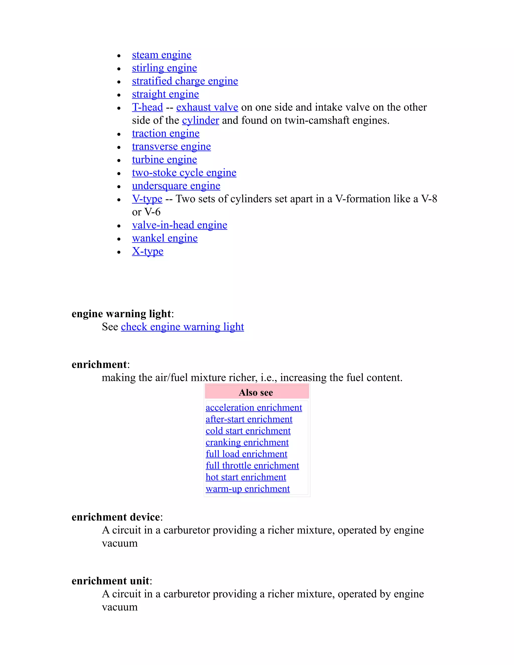 · steam engine 
· stirling engine 
· stratified charge engine 
· straight engine 
· T-head -- exhaust valve on one side and intake valve on the other 
side of the cylinder and found on twin-camshaft engines. 
· traction engine 
· transverse engine 
· turbine engine 
· two-stoke cycle engine 
· undersquare engine 
· V-type -- Two sets of cylinders set apart in a V-formation like a V-8 
or V-6 
· valve-in-head engine 
· wankel engine 
· X-type 
engine warning light: 
See check engine warning light 
enrichment: 
making the air/fuel mixture richer, i.e., increasing the fuel content. 
Also see 
acceleration enrichment 
after-start enrichment 
cold start enrichment 
cranking enrichment 
full load enrichment 
full throttle enrichment 
hot start enrichment 
warm-up enrichment 
enrichment device: 
A circuit in a carburetor providing a richer mixture, operated by engine 
vacuum 
enrichment unit: 
A circuit in a carburetor providing a richer mixture, operated by engine 
vacuum 
 
