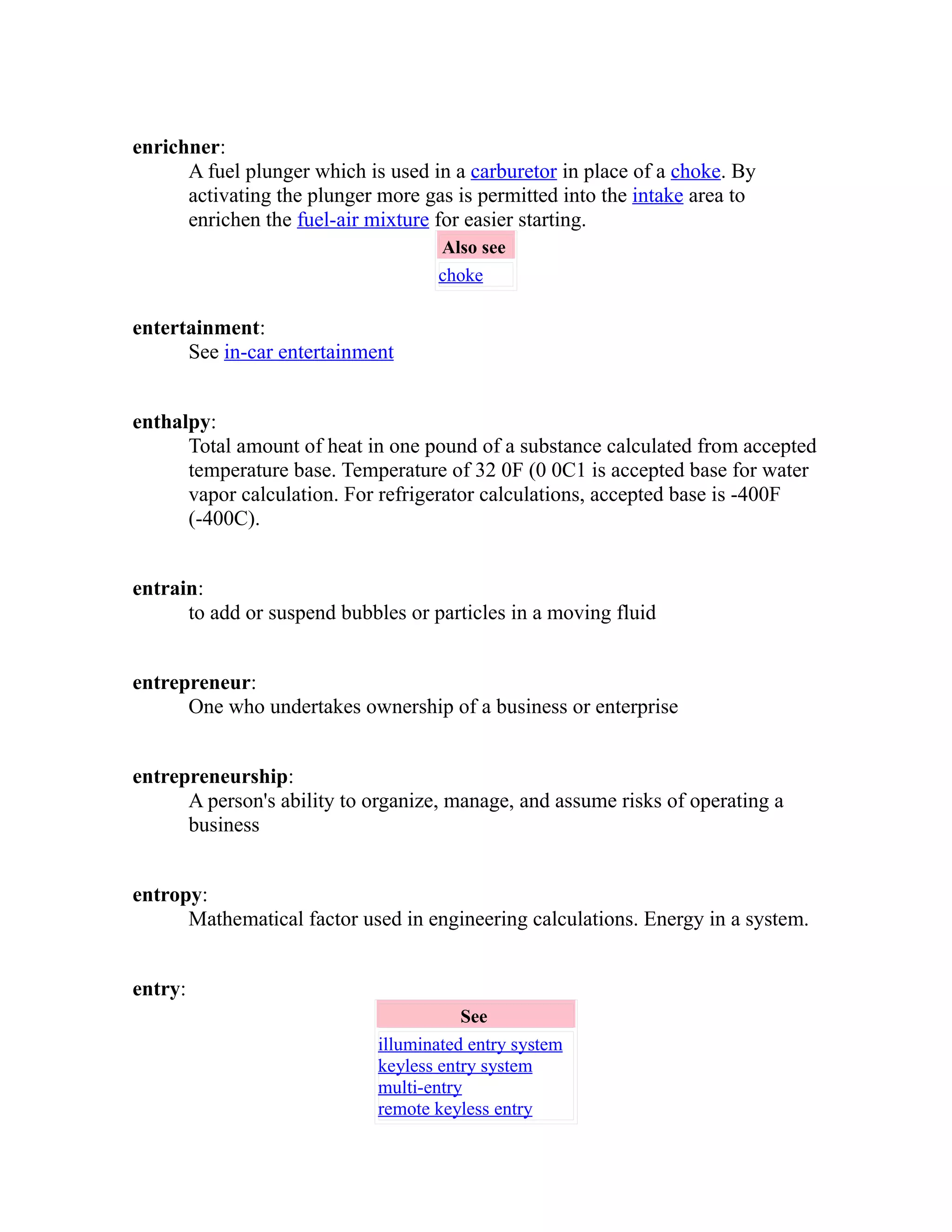 enrichner: 
A fuel plunger which is used in a carburetor in place of a choke. By 
activating the plunger more gas is permitted into the intake area to 
enrichen the fuel-air mixture for easier starting. 
Also see 
choke 
entertainment: 
See in-car entertainment 
enthalpy: 
Total amount of heat in one pound of a substance calculated from accepted 
temperature base. Temperature of 32 0F (0 0C1 is accepted base for water 
vapor calculation. For refrigerator calculations, accepted base is -400F 
(-400C). 
entrain: 
to add or suspend bubbles or particles in a moving fluid 
entrepreneur: 
One who undertakes ownership of a business or enterprise 
entrepreneurship: 
A person's ability to organize, manage, and assume risks of operating a 
business 
entropy: 
Mathematical factor used in engineering calculations. Energy in a system. 
entry: 
See 
illuminated entry system 
keyless entry system 
multi-entry 
remote keyless entry 
 
