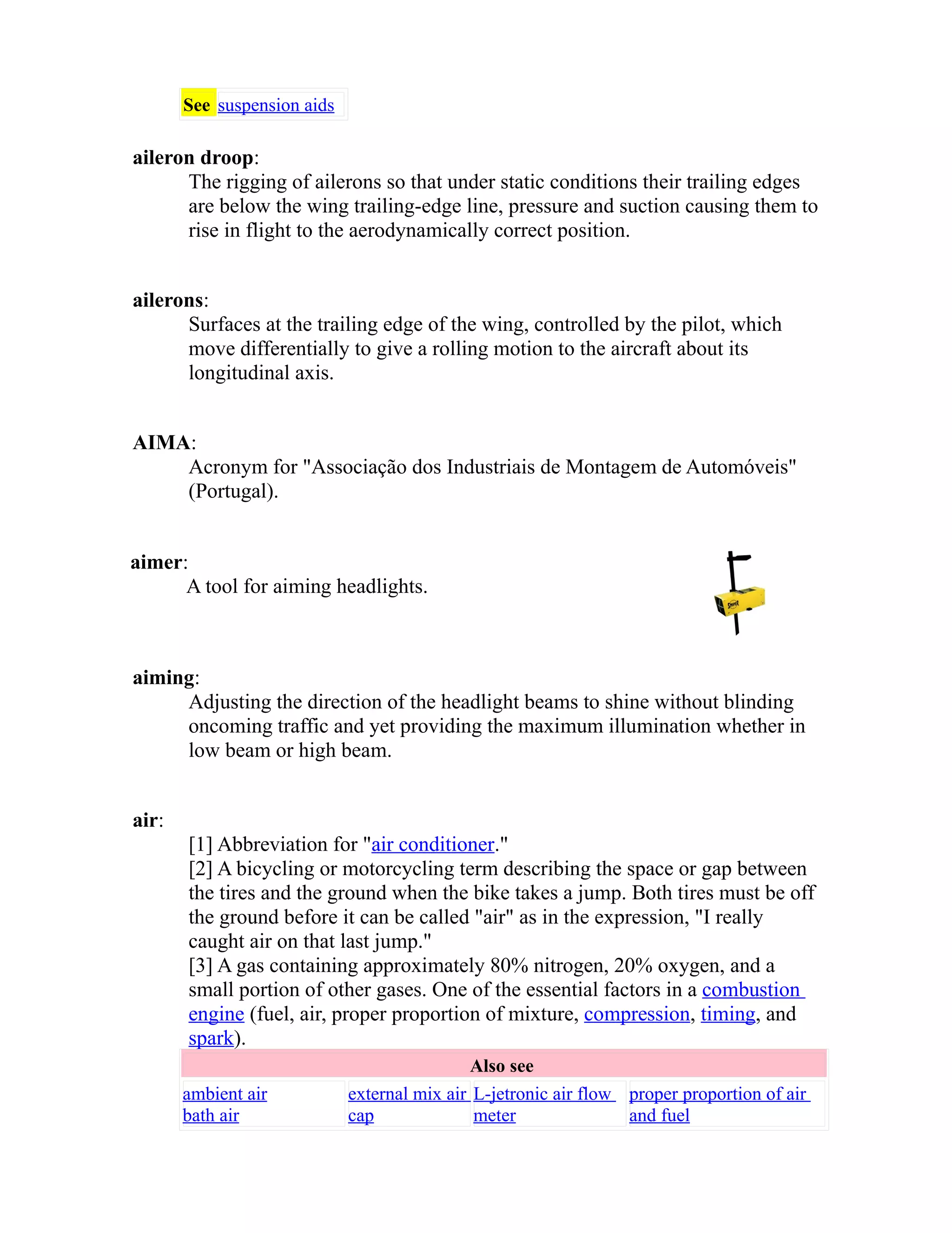 See suspension aids 
aileron droop: 
The rigging of ailerons so that under static conditions their trailing edges 
are below the wing trailing-edge line, pressure and suction causing them to 
rise in flight to the aerodynamically correct position. 
ailerons: 
Surfaces at the trailing edge of the wing, controlled by the pilot, which 
move differentially to give a rolling motion to the aircraft about its 
longitudinal axis. 
AIMA: 
Acronym for "Associação dos Industriais de Montagem de Automóveis" 
(Portugal). 
aimer: 
A tool for aiming headlights. 
aiming: 
Adjusting the direction of the headlight beams to shine without blinding 
oncoming traffic and yet providing the maximum illumination whether in 
low beam or high beam. 
air: 
[1] Abbreviation for "air conditioner." 
[2] A bicycling or motorcycling term describing the space or gap between 
the tires and the ground when the bike takes a jump. Both tires must be off 
the ground before it can be called "air" as in the expression, "I really 
caught air on that last jump." 
[3] A gas containing approximately 80% nitrogen, 20% oxygen, and a 
small portion of other gases. One of the essential factors in a combustion 
engine (fuel, air, proper proportion of mixture, compression, timing, and 
spark). 
Also see 
ambient air 
bath air 
external mix air 
cap 
L-jetronic air flow 
meter 
proper proportion of air 
and fuel 
 