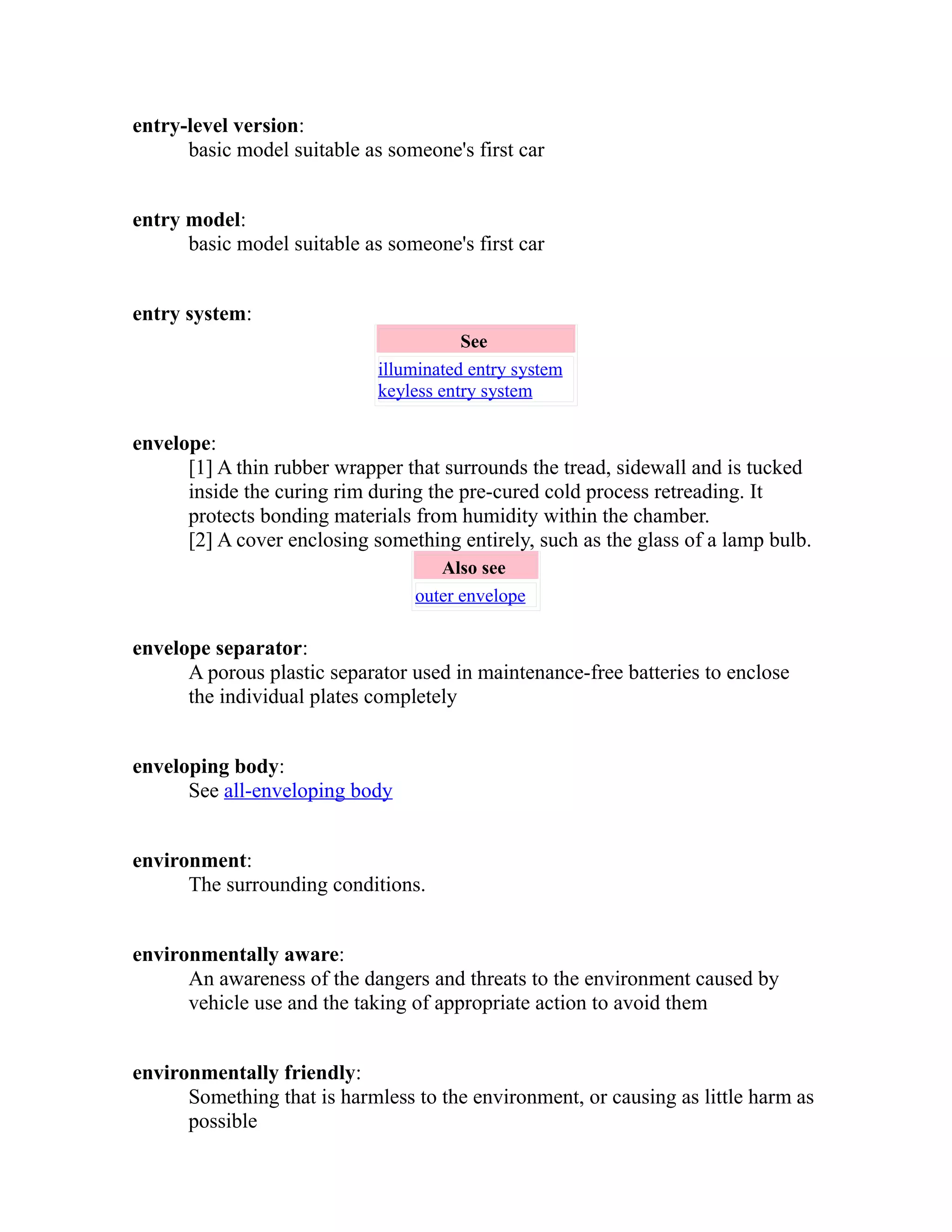 entry-level version: 
basic model suitable as someone's first car 
entry model: 
basic model suitable as someone's first car 
entry system: 
See 
illuminated entry system 
keyless entry system 
envelope: 
[1] A thin rubber wrapper that surrounds the tread, sidewall and is tucked 
inside the curing rim during the pre-cured cold process retreading. It 
protects bonding materials from humidity within the chamber. 
[2] A cover enclosing something entirely, such as the glass of a lamp bulb. 
Also see 
outer envelope 
envelope separator: 
A porous plastic separator used in maintenance-free batteries to enclose 
the individual plates completely 
enveloping body: 
See all-enveloping body 
environment: 
The surrounding conditions. 
environmentally aware: 
An awareness of the dangers and threats to the environment caused by 
vehicle use and the taking of appropriate action to avoid them 
environmentally friendly: 
Something that is harmless to the environment, or causing as little harm as 
possible 
 