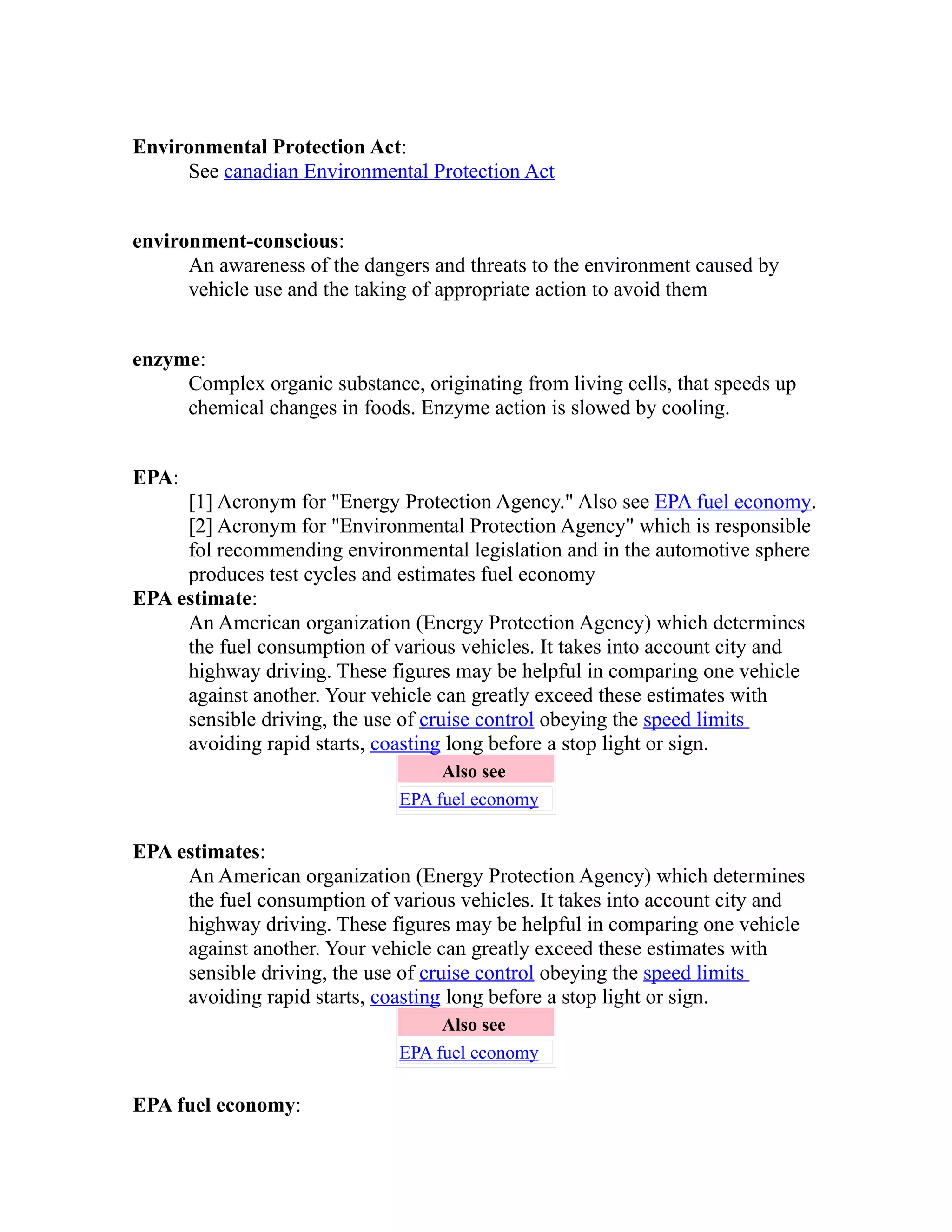 Environmental Protection Act: 
See canadian Environmental Protection Act 
environment-conscious: 
An awareness of the dangers and threats to the environment caused by 
vehicle use and the taking of appropriate action to avoid them 
enzyme: 
Complex organic substance, originating from living cells, that speeds up 
chemical changes in foods. Enzyme action is slowed by cooling. 
EPA: 
[1] Acronym for "Energy Protection Agency." Also see EPA fuel economy. 
[2] Acronym for "Environmental Protection Agency" which is responsible 
fol recommending environmental legislation and in the automotive sphere 
produces test cycles and estimates fuel economy 
EPA estimate: 
An American organization (Energy Protection Agency) which determines 
the fuel consumption of various vehicles. It takes into account city and 
highway driving. These figures may be helpful in comparing one vehicle 
against another. Your vehicle can greatly exceed these estimates with 
sensible driving, the use of cruise control obeying the speed limits 
avoiding rapid starts, coasting long before a stop light or sign. 
Also see 
EPA fuel economy 
EPA estimates: 
An American organization (Energy Protection Agency) which determines 
the fuel consumption of various vehicles. It takes into account city and 
highway driving. These figures may be helpful in comparing one vehicle 
against another. Your vehicle can greatly exceed these estimates with 
sensible driving, the use of cruise control obeying the speed limits 
avoiding rapid starts, coasting long before a stop light or sign. 
Also see 
EPA fuel economy 
EPA fuel economy: 
 