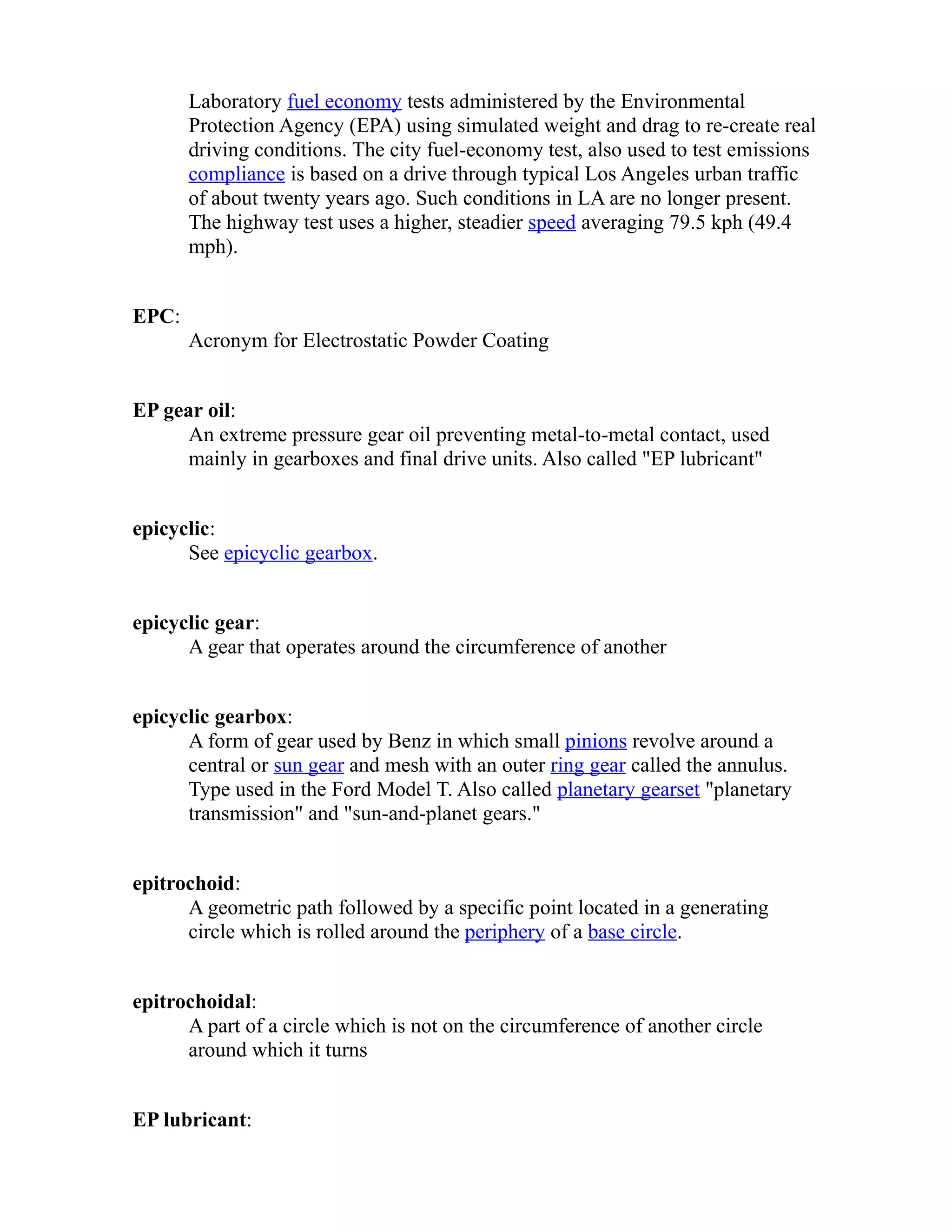 Laboratory fuel economy tests administered by the Environmental 
Protection Agency (EPA) using simulated weight and drag to re-create real 
driving conditions. The city fuel-economy test, also used to test emissions 
compliance is based on a drive through typical Los Angeles urban traffic 
of about twenty years ago. Such conditions in LA are no longer present. 
The highway test uses a higher, steadier speed averaging 79.5 kph (49.4 
mph). 
EPC: 
Acronym for Electrostatic Powder Coating 
EP gear oil: 
An extreme pressure gear oil preventing metal-to-metal contact, used 
mainly in gearboxes and final drive units. Also called "EP lubricant" 
epicyclic: 
See epicyclic gearbox. 
epicyclic gear: 
A gear that operates around the circumference of another 
epicyclic gearbox: 
A form of gear used by Benz in which small pinions revolve around a 
central or sun gear and mesh with an outer ring gear called the annulus. 
Type used in the Ford Model T. Also called planetary gearset "planetary 
transmission" and "sun-and-planet gears." 
epitrochoid: 
A geometric path followed by a specific point located in a generating 
circle which is rolled around the periphery of a base circle. 
epitrochoidal: 
A part of a circle which is not on the circumference of another circle 
around which it turns 
EP lubricant: 
 