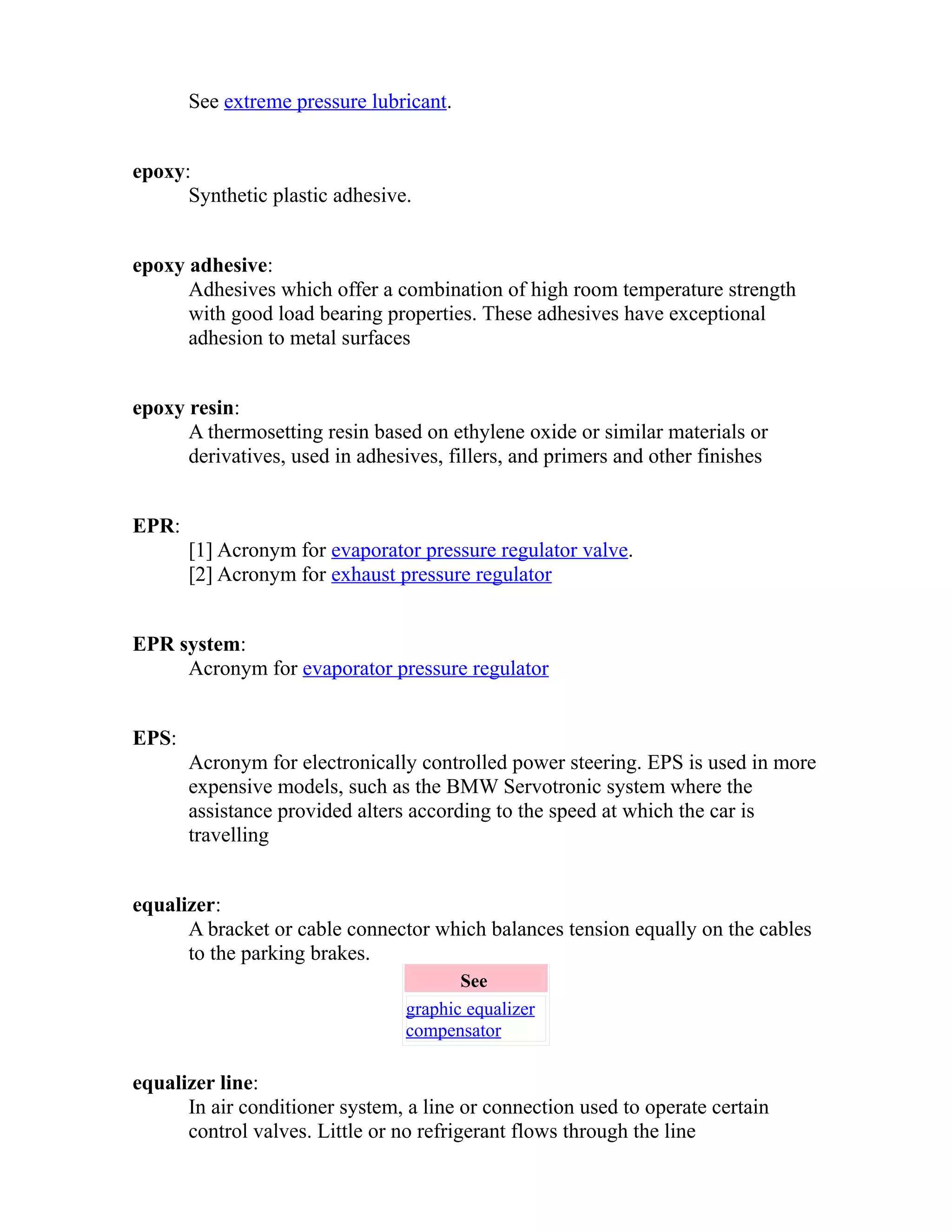See extreme pressure lubricant. 
epoxy: 
Synthetic plastic adhesive. 
epoxy adhesive: 
Adhesives which offer a combination of high room temperature strength 
with good load bearing properties. These adhesives have exceptional 
adhesion to metal surfaces 
epoxy resin: 
A thermosetting resin based on ethylene oxide or similar materials or 
derivatives, used in adhesives, fillers, and primers and other finishes 
EPR: 
[1] Acronym for evaporator pressure regulator valve. 
[2] Acronym for exhaust pressure regulator 
EPR system: 
Acronym for evaporator pressure regulator 
EPS: 
Acronym for electronically controlled power steering. EPS is used in more 
expensive models, such as the BMW Servotronic system where the 
assistance provided alters according to the speed at which the car is 
travelling 
equalizer: 
A bracket or cable connector which balances tension equally on the cables 
to the parking brakes. 
See 
graphic equalizer 
compensator 
equalizer line: 
In air conditioner system, a line or connection used to operate certain 
control valves. Little or no refrigerant flows through the line 
 