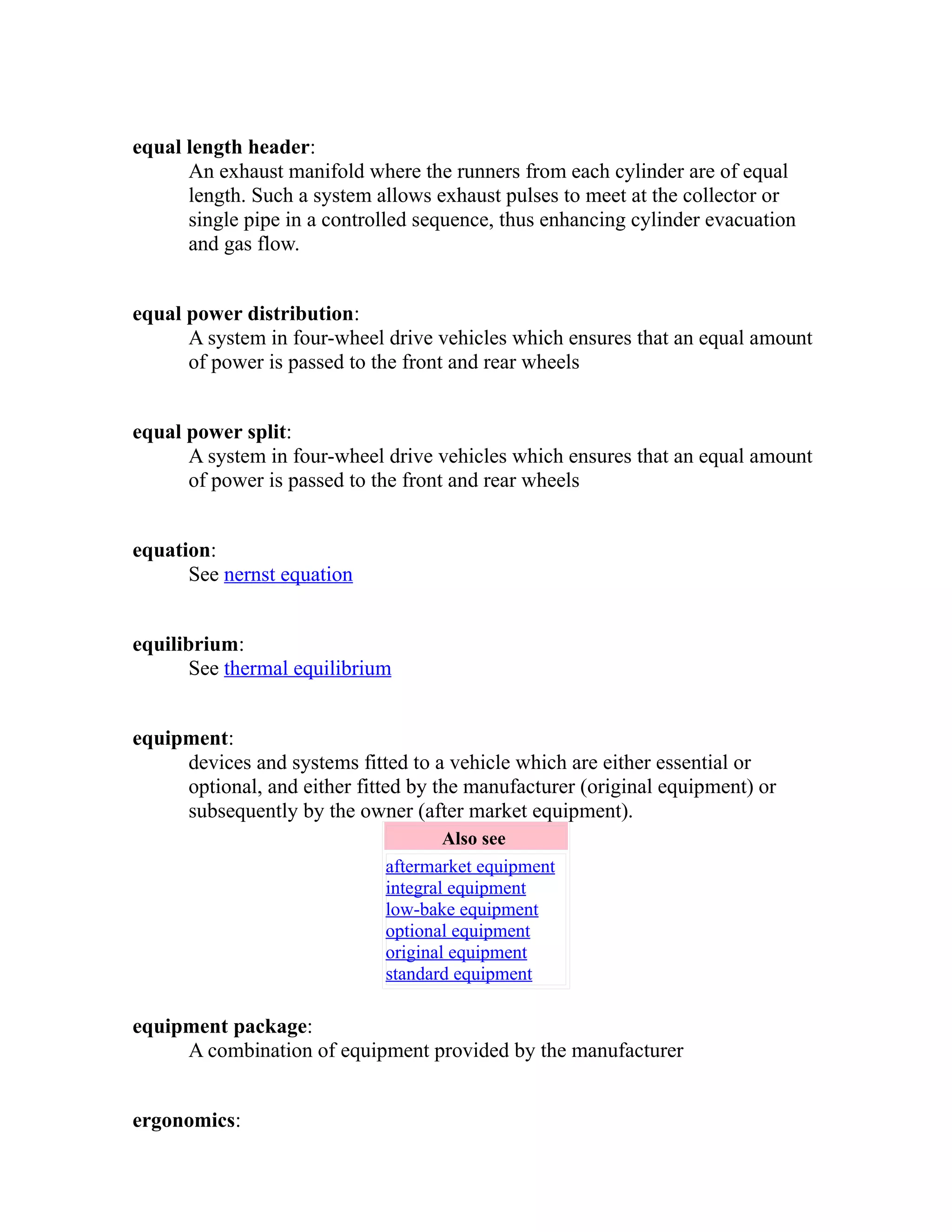equal length header: 
An exhaust manifold where the runners from each cylinder are of equal 
length. Such a system allows exhaust pulses to meet at the collector or 
single pipe in a controlled sequence, thus enhancing cylinder evacuation 
and gas flow. 
equal power distribution: 
A system in four-wheel drive vehicles which ensures that an equal amount 
of power is passed to the front and rear wheels 
equal power split: 
A system in four-wheel drive vehicles which ensures that an equal amount 
of power is passed to the front and rear wheels 
equation: 
See nernst equation 
equilibrium: 
See thermal equilibrium 
equipment: 
devices and systems fitted to a vehicle which are either essential or 
optional, and either fitted by the manufacturer (original equipment) or 
subsequently by the owner (after market equipment). 
Also see 
aftermarket equipment 
integral equipment 
low-bake equipment 
optional equipment 
original equipment 
standard equipment 
equipment package: 
A combination of equipment provided by the manufacturer 
ergonomics: 
 
