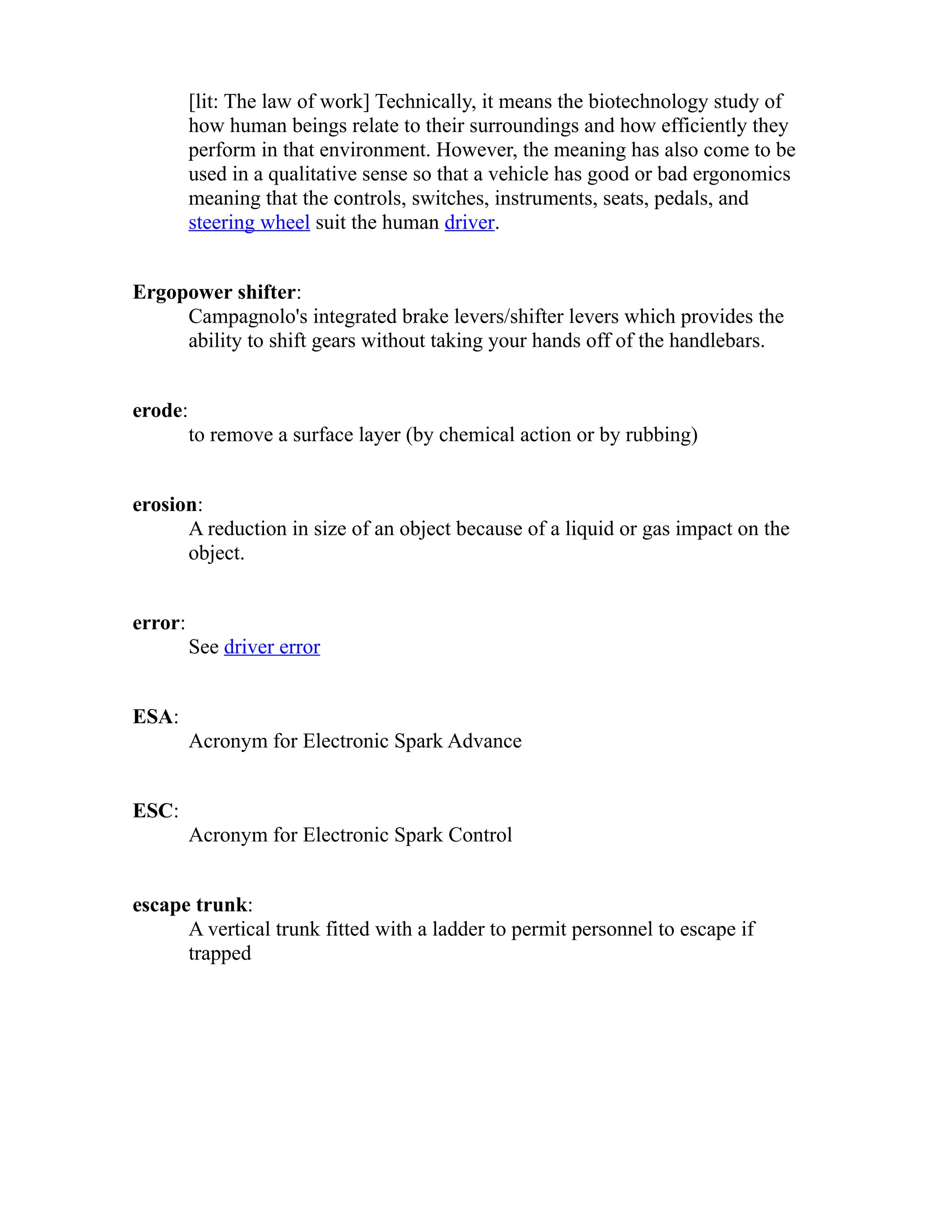 [lit: The law of work] Technically, it means the biotechnology study of 
how human beings relate to their surroundings and how efficiently they 
perform in that environment. However, the meaning has also come to be 
used in a qualitative sense so that a vehicle has good or bad ergonomics 
meaning that the controls, switches, instruments, seats, pedals, and 
steering wheel suit the human driver. 
Ergopower shifter: 
Campagnolo's integrated brake levers/shifter levers which provides the 
ability to shift gears without taking your hands off of the handlebars. 
erode: 
to remove a surface layer (by chemical action or by rubbing) 
erosion: 
A reduction in size of an object because of a liquid or gas impact on the 
object. 
error: 
See driver error 
ESA: 
Acronym for Electronic Spark Advance 
ESC: 
Acronym for Electronic Spark Control 
escape trunk: 
A vertical trunk fitted with a ladder to permit personnel to escape if 
trapped 
 
