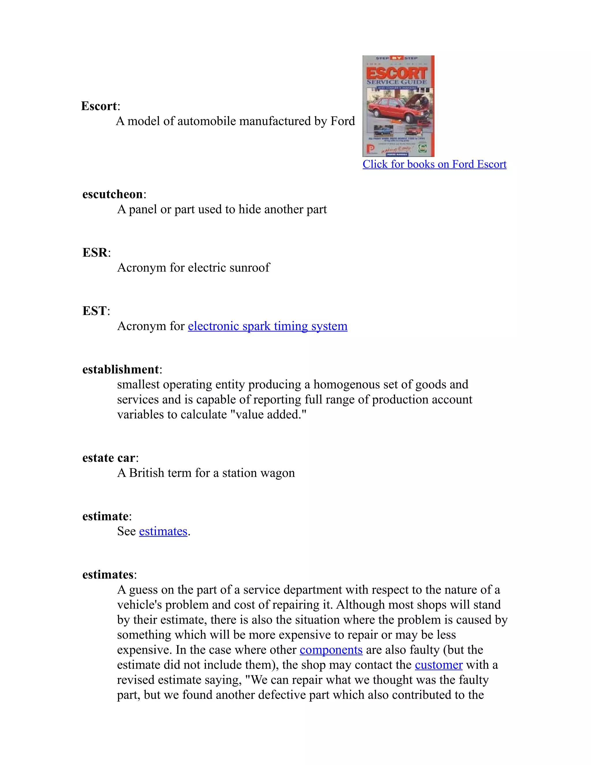 Escort: 
A model of automobile manufactured by Ford 
Click for books on Ford Escort 
escutcheon: 
A panel or part used to hide another part 
ESR: 
Acronym for electric sunroof 
EST: 
Acronym for electronic spark timing system 
establishment: 
smallest operating entity producing a homogenous set of goods and 
services and is capable of reporting full range of production account 
variables to calculate "value added." 
estate car: 
A British term for a station wagon 
estimate: 
See estimates. 
estimates: 
A guess on the part of a service department with respect to the nature of a 
vehicle's problem and cost of repairing it. Although most shops will stand 
by their estimate, there is also the situation where the problem is caused by 
something which will be more expensive to repair or may be less 
expensive. In the case where other components are also faulty (but the 
estimate did not include them), the shop may contact the customer with a 
revised estimate saying, "We can repair what we thought was the faulty 
part, but we found another defective part which also contributed to the 
 