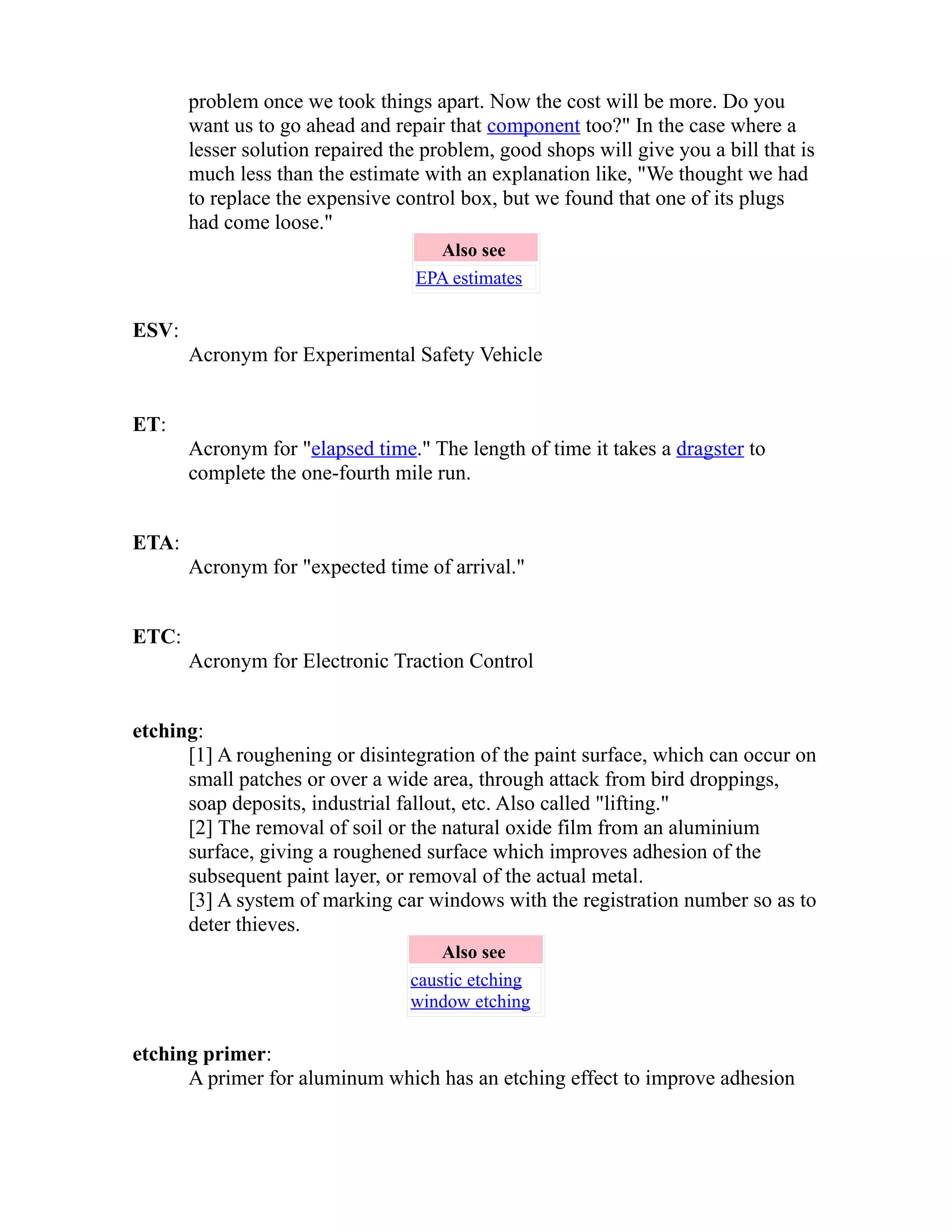 problem once we took things apart. Now the cost will be more. Do you 
want us to go ahead and repair that component too?" In the case where a 
lesser solution repaired the problem, good shops will give you a bill that is 
much less than the estimate with an explanation like, "We thought we had 
to replace the expensive control box, but we found that one of its plugs 
had come loose." 
Also see 
EPA estimates 
ESV: 
Acronym for Experimental Safety Vehicle 
ET: 
Acronym for "elapsed time." The length of time it takes a dragster to 
complete the one-fourth mile run. 
ETA: 
Acronym for "expected time of arrival." 
ETC: 
Acronym for Electronic Traction Control 
etching: 
[1] A roughening or disintegration of the paint surface, which can occur on 
small patches or over a wide area, through attack from bird droppings, 
soap deposits, industrial fallout, etc. Also called "lifting." 
[2] The removal of soil or the natural oxide film from an aluminium 
surface, giving a roughened surface which improves adhesion of the 
subsequent paint layer, or removal of the actual metal. 
[3] A system of marking car windows with the registration number so as to 
deter thieves. 
Also see 
caustic etching 
window etching 
etching primer: 
A primer for aluminum which has an etching effect to improve adhesion 
 