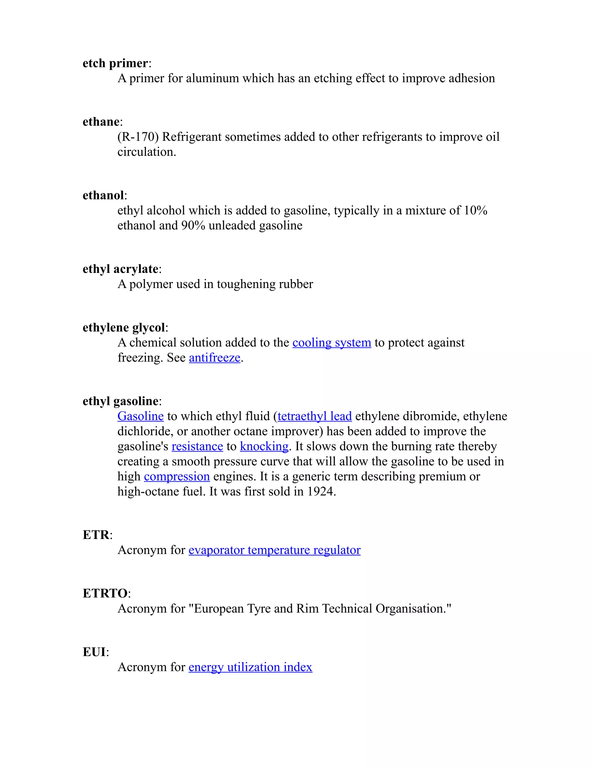 etch primer: 
A primer for aluminum which has an etching effect to improve adhesion 
ethane: 
(R-170) Refrigerant sometimes added to other refrigerants to improve oil 
circulation. 
ethanol: 
ethyl alcohol which is added to gasoline, typically in a mixture of 10% 
ethanol and 90% unleaded gasoline 
ethyl acrylate: 
A polymer used in toughening rubber 
ethylene glycol: 
A chemical solution added to the cooling system to protect against 
freezing. See antifreeze. 
ethyl gasoline: 
Gasoline to which ethyl fluid (tetraethyl lead ethylene dibromide, ethylene 
dichloride, or another octane improver) has been added to improve the 
gasoline's resistance to knocking. It slows down the burning rate thereby 
creating a smooth pressure curve that will allow the gasoline to be used in 
high compression engines. It is a generic term describing premium or 
high-octane fuel. It was first sold in 1924. 
ETR: 
Acronym for evaporator temperature regulator 
ETRTO: 
Acronym for "European Tyre and Rim Technical Organisation." 
EUI: 
Acronym for energy utilization index 
 