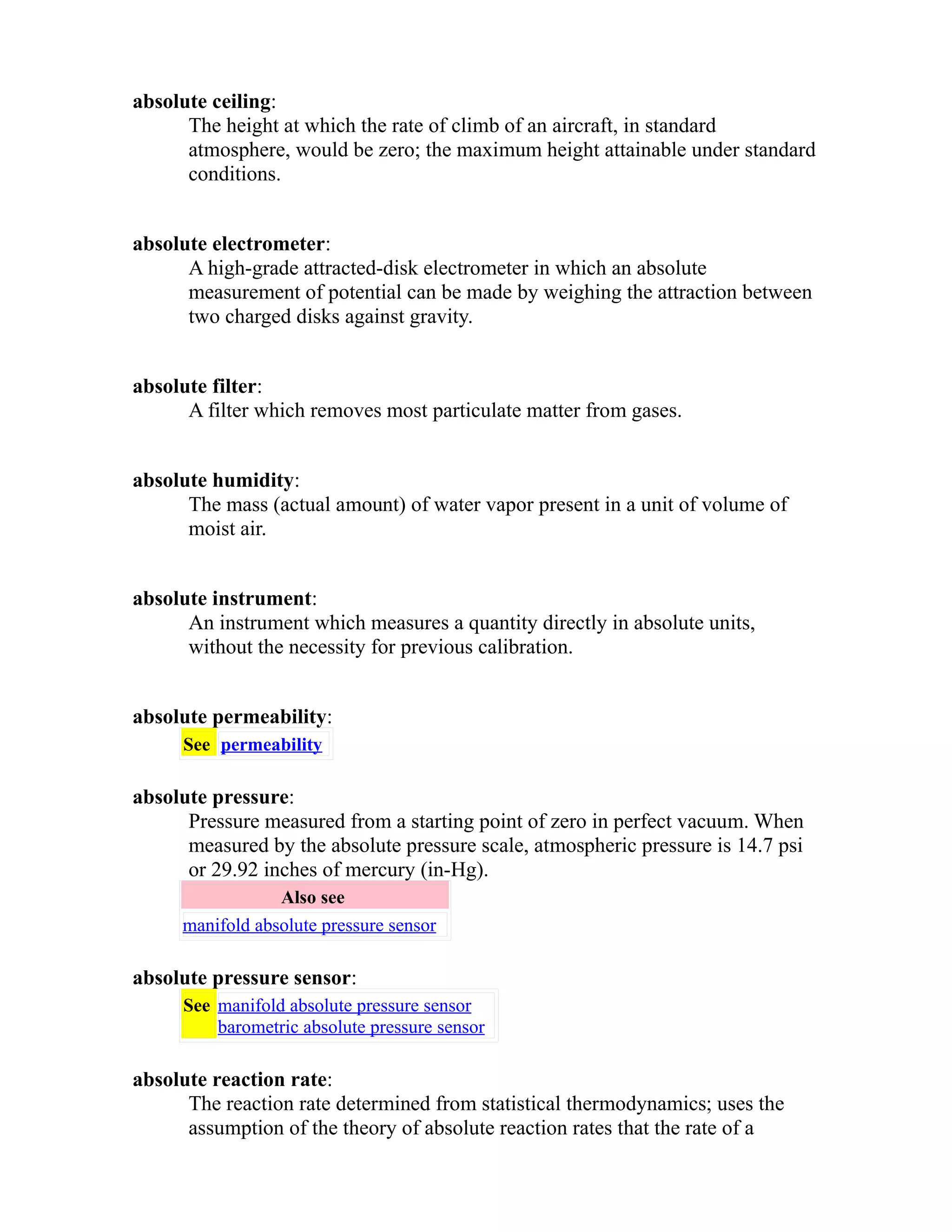 absolute ceiling: 
The height at which the rate of climb of an aircraft, in standard 
atmosphere, would be zero; the maximum height attainable under standard 
conditions. 
absolute electrometer: 
A high-grade attracted-disk electrometer in which an absolute 
measurement of potential can be made by weighing the attraction between 
two charged disks against gravity. 
absolute filter: 
A filter which removes most particulate matter from gases. 
absolute humidity: 
The mass (actual amount) of water vapor present in a unit of volume of 
moist air. 
absolute instrument: 
An instrument which measures a quantity directly in absolute units, 
without the necessity for previous calibration. 
absolute permeability: 
See permeability 
absolute pressure: 
Pressure measured from a starting point of zero in perfect vacuum. When 
measured by the absolute pressure scale, atmospheric pressure is 14.7 psi 
or 29.92 inches of mercury (in-Hg). 
Also see 
manifold absolute pressure sensor 
absolute pressure sensor: 
See manifold absolute pressure sensor 
barometric absolute pressure sensor 
absolute reaction rate: 
The reaction rate determined from statistical thermodynamics; uses the 
assumption of the theory of absolute reaction rates that the rate of a 
 