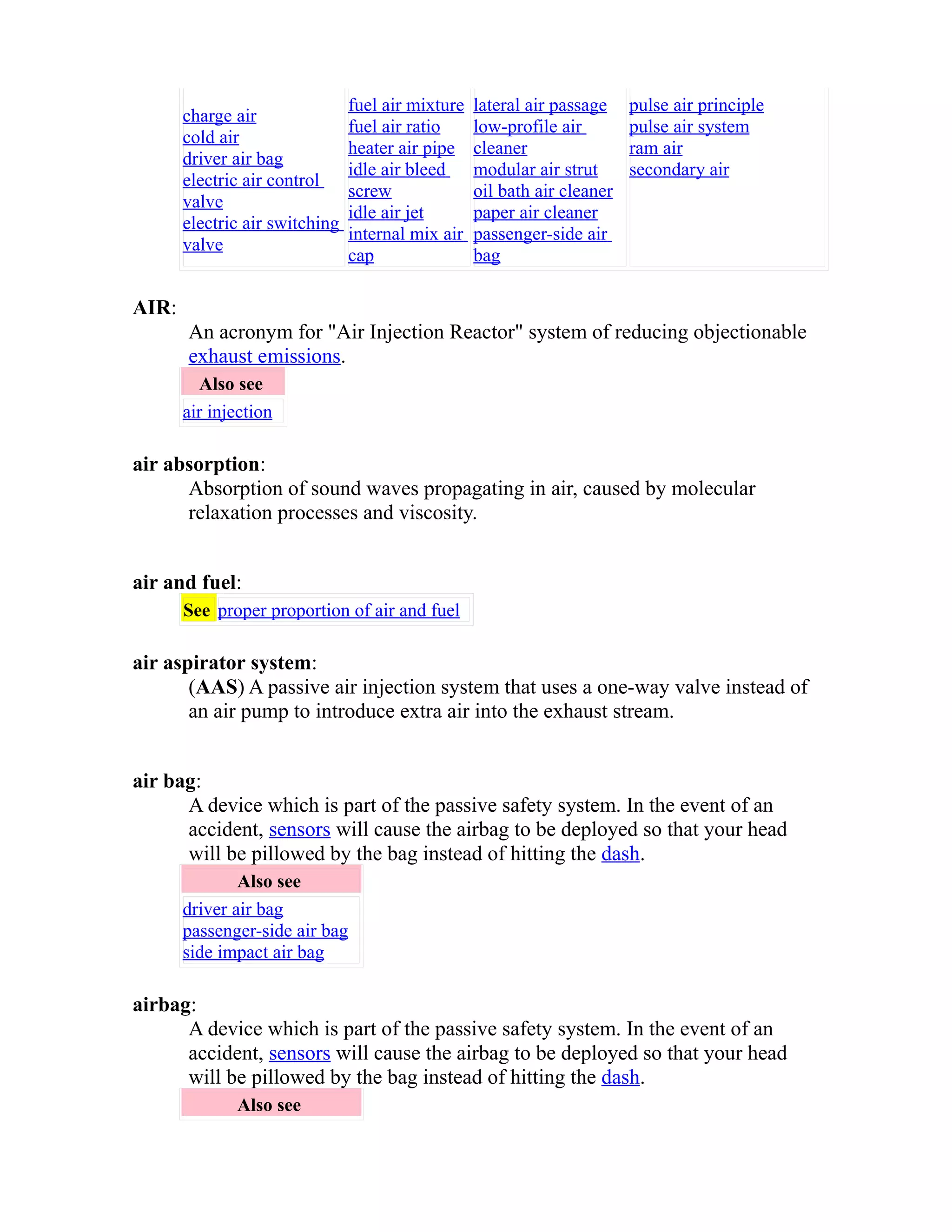 charge air 
cold air 
driver air bag 
electric air control 
valve 
electric air switching 
valve 
fuel air mixture 
fuel air ratio 
heater air pipe 
idle air bleed 
screw 
idle air jet 
internal mix air 
cap 
lateral air passage 
low-profile air 
cleaner 
modular air strut 
oil bath air cleaner 
paper air cleaner 
passenger-side air 
bag 
pulse air principle 
pulse air system 
ram air 
secondary air 
AIR: 
An acronym for "Air Injection Reactor" system of reducing objectionable 
exhaust emissions. 
Also see 
air injection 
air absorption: 
Absorption of sound waves propagating in air, caused by molecular 
relaxation processes and viscosity. 
air and fuel: 
See proper proportion of air and fuel 
air aspirator system: 
(AAS) A passive air injection system that uses a one-way valve instead of 
an air pump to introduce extra air into the exhaust stream. 
air bag: 
A device which is part of the passive safety system. In the event of an 
accident, sensors will cause the airbag to be deployed so that your head 
will be pillowed by the bag instead of hitting the dash. 
Also see 
driver air bag 
passenger-side air bag 
side impact air bag 
airbag: 
A device which is part of the passive safety system. In the event of an 
accident, sensors will cause the airbag to be deployed so that your head 
will be pillowed by the bag instead of hitting the dash. 
Also see 
 