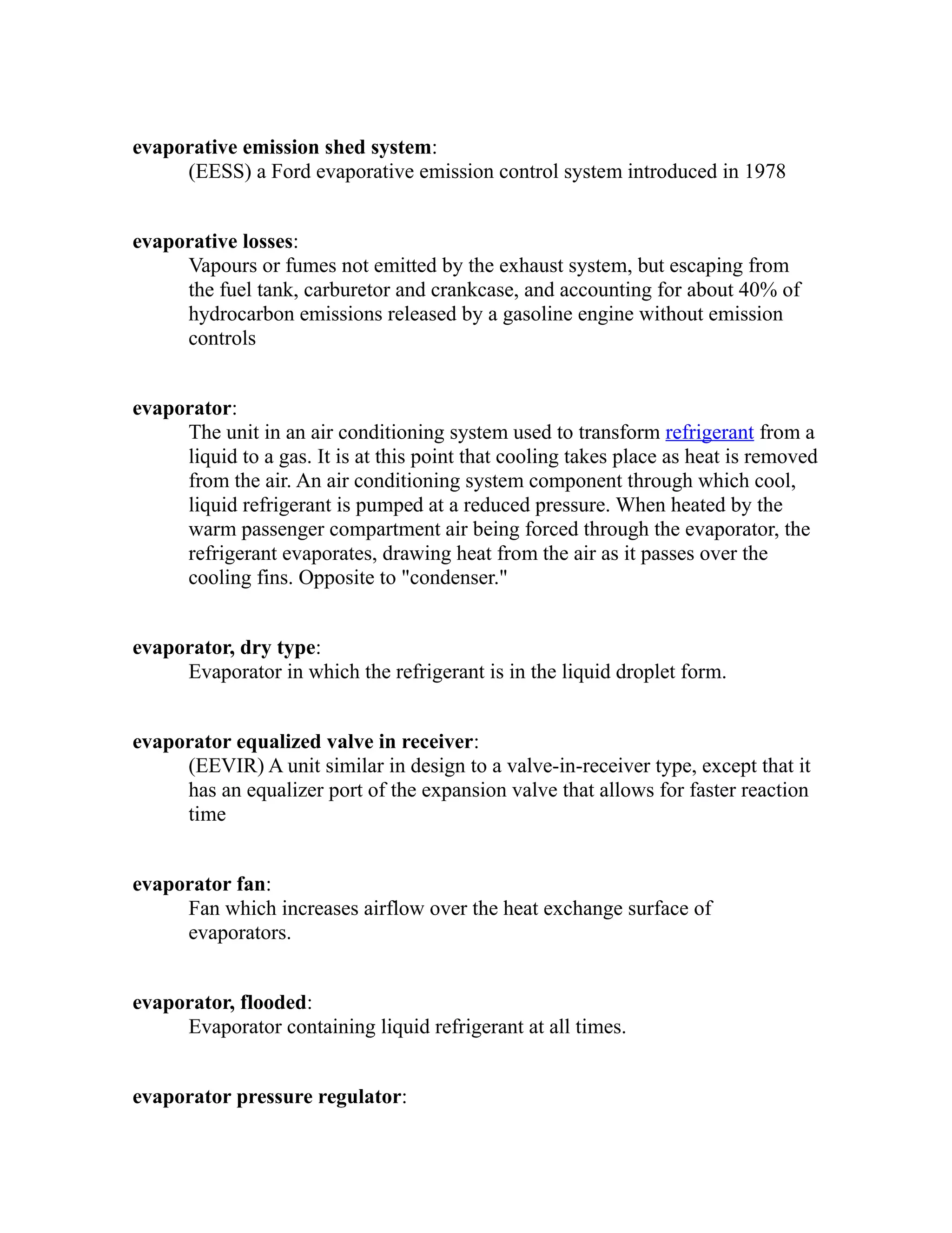 evaporative emission shed system: 
(EESS) a Ford evaporative emission control system introduced in 1978 
evaporative losses: 
Vapours or fumes not emitted by the exhaust system, but escaping from 
the fuel tank, carburetor and crankcase, and accounting for about 40% of 
hydrocarbon emissions released by a gasoline engine without emission 
controls 
evaporator: 
The unit in an air conditioning system used to transform refrigerant from a 
liquid to a gas. It is at this point that cooling takes place as heat is removed 
from the air. An air conditioning system component through which cool, 
liquid refrigerant is pumped at a reduced pressure. When heated by the 
warm passenger compartment air being forced through the evaporator, the 
refrigerant evaporates, drawing heat from the air as it passes over the 
cooling fins. Opposite to "condenser." 
evaporator, dry type: 
Evaporator in which the refrigerant is in the liquid droplet form. 
evaporator equalized valve in receiver: 
(EEVIR) A unit similar in design to a valve-in-receiver type, except that it 
has an equalizer port of the expansion valve that allows for faster reaction 
time 
evaporator fan: 
Fan which increases airflow over the heat exchange surface of 
evaporators. 
evaporator, flooded: 
Evaporator containing liquid refrigerant at all times. 
evaporator pressure regulator: 
 