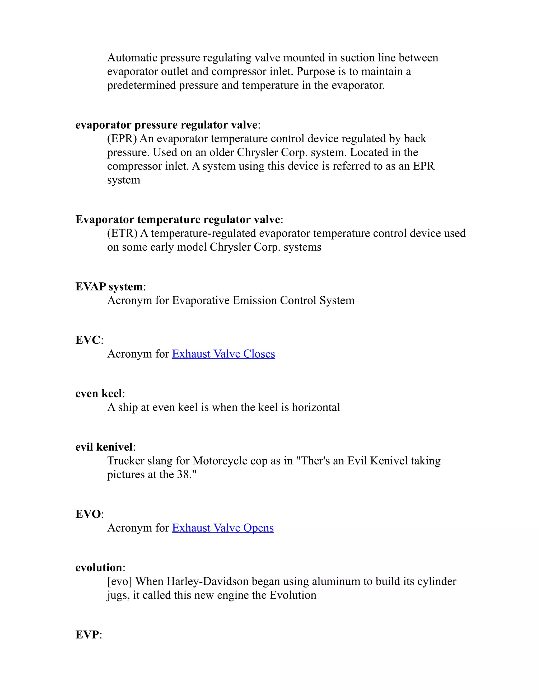 Automatic pressure regulating valve mounted in suction line between 
evaporator outlet and compressor inlet. Purpose is to maintain a 
predetermined pressure and temperature in the evaporator. 
evaporator pressure regulator valve: 
(EPR) An evaporator temperature control device regulated by back 
pressure. Used on an older Chrysler Corp. system. Located in the 
compressor inlet. A system using this device is referred to as an EPR 
system 
Evaporator temperature regulator valve: 
(ETR) A temperature-regulated evaporator temperature control device used 
on some early model Chrysler Corp. systems 
EVAP system: 
Acronym for Evaporative Emission Control System 
EVC: 
Acronym for Exhaust Valve Closes 
even keel: 
A ship at even keel is when the keel is horizontal 
evil kenivel: 
Trucker slang for Motorcycle cop as in "Ther's an Evil Kenivel taking 
pictures at the 38." 
EVO: 
Acronym for Exhaust Valve Opens 
evolution: 
[evo] When Harley-Davidson began using aluminum to build its cylinder 
jugs, it called this new engine the Evolution 
EVP: 
 